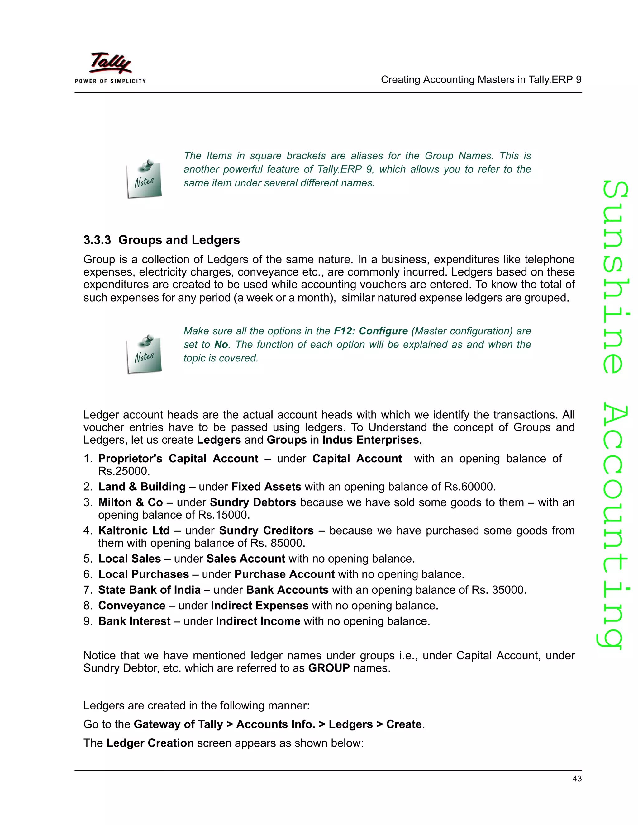 SunshineAccountingSunshineAccounting
Creating Accounting Masters in Tally.ERP 9
43
3.3.3 Groups and Ledgers
Group is a collection of Ledgers of the same nature. In a business, expenditures like telephone
expenses, electricity charges, conveyance etc., are commonly incurred. Ledgers based on these
expenditures are created to be used while accounting vouchers are entered. To know the total of
such expenses for any period (a week or a month), similar natured expense ledgers are grouped.
Ledger account heads are the actual account heads with which we identify the transactions. All
voucher entries have to be passed using ledgers. To Understand the concept of Groups and
Ledgers, let us create Ledgers and Groups in Indus Enterprises.
1. Proprietor's Capital Account – under Capital Account with an opening balance of
Rs.25000.
2. Land & Building – under Fixed Assets with an opening balance of Rs.60000.
3. Milton & Co – under Sundry Debtors because we have sold some goods to them – with an
opening balance of Rs.15000.
4. Kaltronic Ltd – under Sundry Creditors – because we have purchased some goods from
them with opening balance of Rs. 85000.
5. Local Sales – under Sales Account with no opening balance.
6. Local Purchases – under Purchase Account with no opening balance.
7. State Bank of India – under Bank Accounts with an opening balance of Rs. 35000.
8. Conveyance – under Indirect Expenses with no opening balance.
9. Bank Interest – under Indirect Income with no opening balance.
Notice that we have mentioned ledger names under groups i.e., under Capital Account, under
Sundry Debtor, etc. which are referred to as GROUP names.
Ledgers are created in the following manner:
Go to the Gateway of Tally > Accounts Info. > Ledgers > Create.
The Ledger Creation screen appears as shown below:
The Items in square brackets are aliases for the Group Names. This is
another powerful feature of Tally.ERP 9, which allows you to refer to the
same item under several different names.
Make sure all the options in the F12: Configure (Master configuration) are
set to No. The function of each option will be explained as and when the
topic is covered.
 