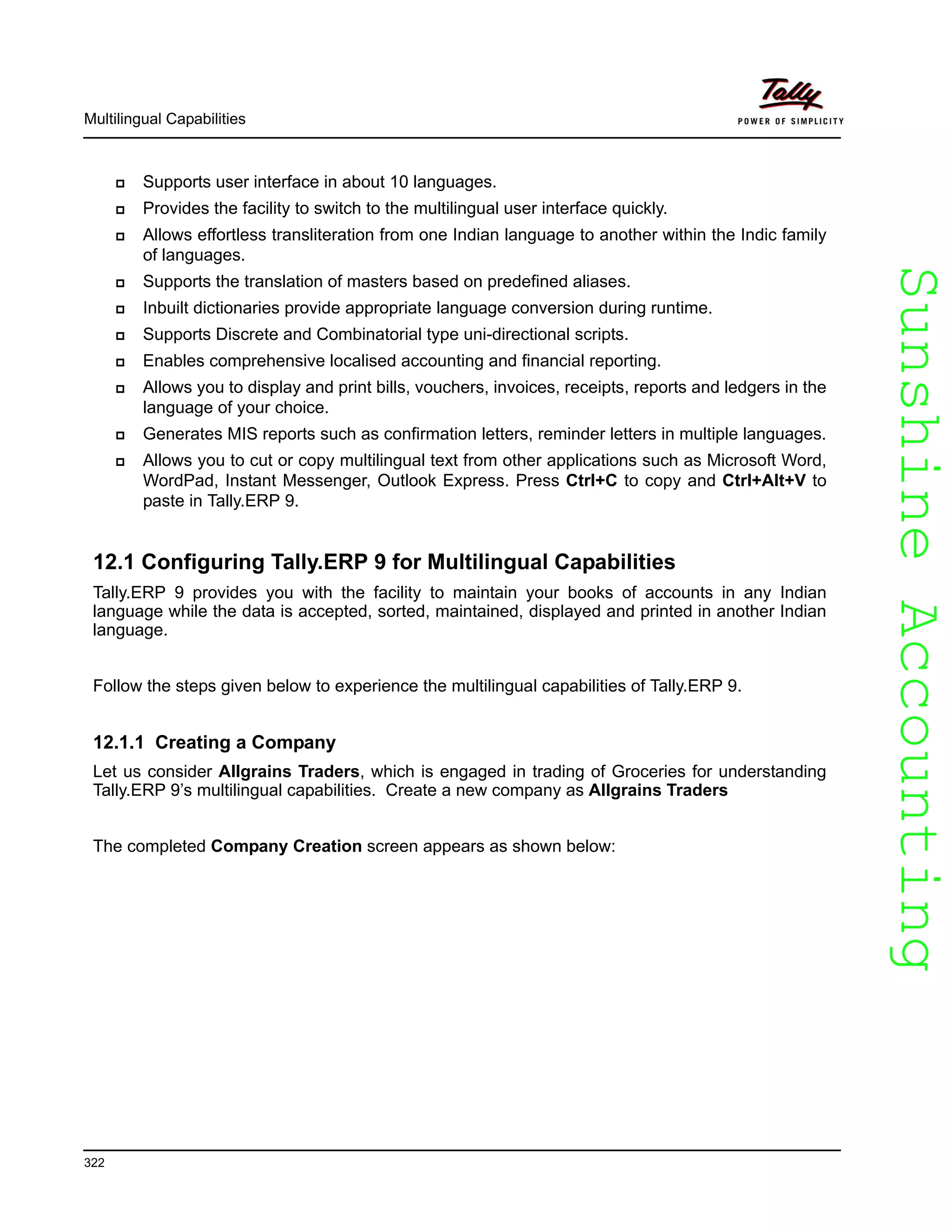SunshineAccountingSunshineAccounting
Multilingual Capabilities
322
Supports user interface in about 10 languages.
Provides the facility to switch to the multilingual user interface quickly.
Allows effortless transliteration from one Indian language to another within the Indic family
of languages.
Supports the translation of masters based on predefined aliases.
Inbuilt dictionaries provide appropriate language conversion during runtime.
Supports Discrete and Combinatorial type uni-directional scripts.
Enables comprehensive localised accounting and financial reporting.
Allows you to display and print bills, vouchers, invoices, receipts, reports and ledgers in the
language of your choice.
Generates MIS reports such as confirmation letters, reminder letters in multiple languages.
Allows you to cut or copy multilingual text from other applications such as Microsoft Word,
WordPad, Instant Messenger, Outlook Express. Press Ctrl+C to copy and Ctrl+Alt+V to
paste in Tally.ERP 9.
12.1 Configuring Tally.ERP 9 for Multilingual Capabilities
Tally.ERP 9 provides you with the facility to maintain your books of accounts in any Indian
language while the data is accepted, sorted, maintained, displayed and printed in another Indian
language.
Follow the steps given below to experience the multilingual capabilities of Tally.ERP 9.
12.1.1 Creating a Company
Let us consider Allgrains Traders, which is engaged in trading of Groceries for understanding
Tally.ERP 9’s multilingual capabilities. Create a new company as Allgrains Traders
The completed Company Creation screen appears as shown below:
 