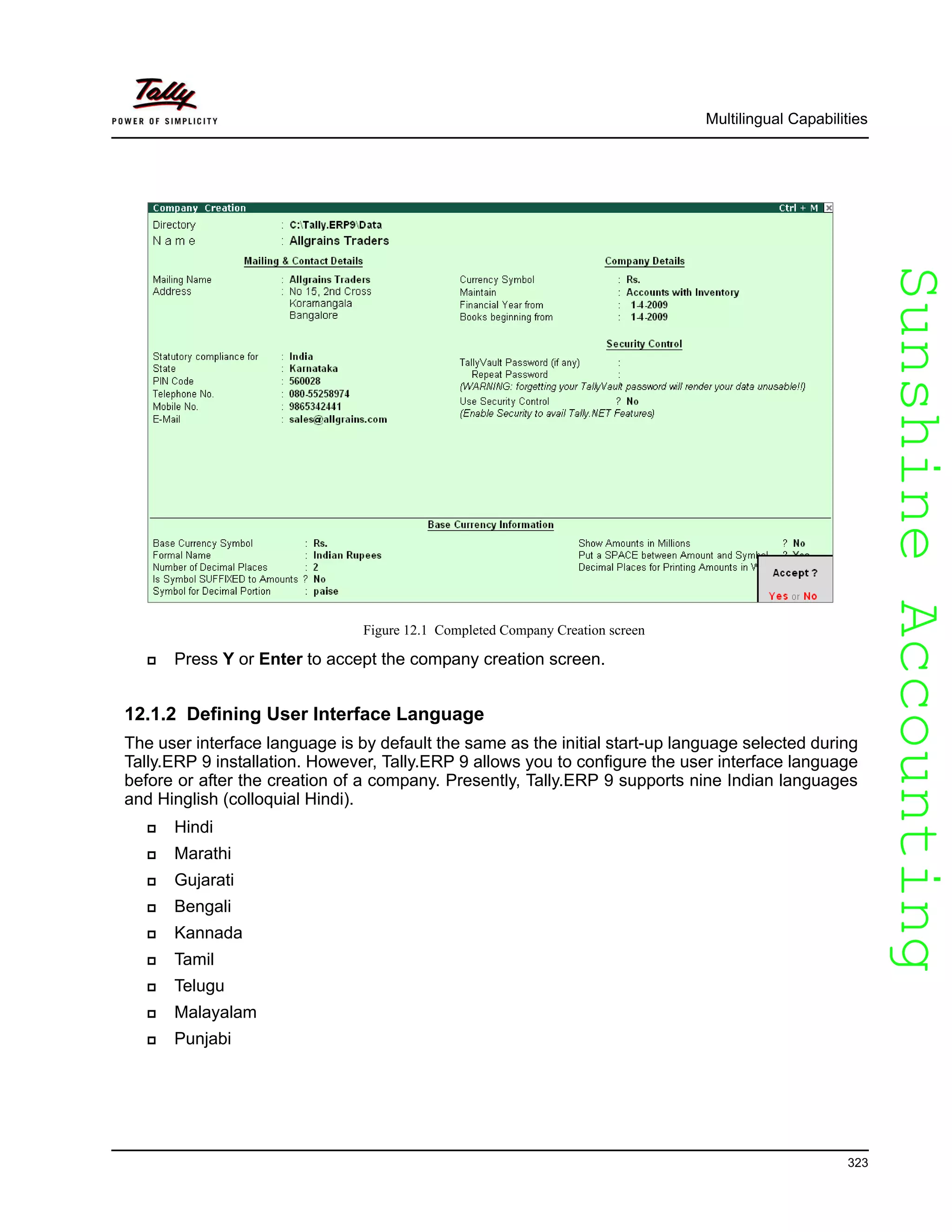 SunshineAccountingSunshineAccounting
Multilingual Capabilities
323
Figure 12.1 Completed Company Creation screen
Press Y or Enter to accept the company creation screen.
12.1.2 Defining User Interface Language
The user interface language is by default the same as the initial start-up language selected during
Tally.ERP 9 installation. However, Tally.ERP 9 allows you to configure the user interface language
before or after the creation of a company. Presently, Tally.ERP 9 supports nine Indian languages
and Hinglish (colloquial Hindi).
Hindi
Marathi
Gujarati
Bengali
Kannada
Tamil
Telugu
Malayalam
Punjabi
 