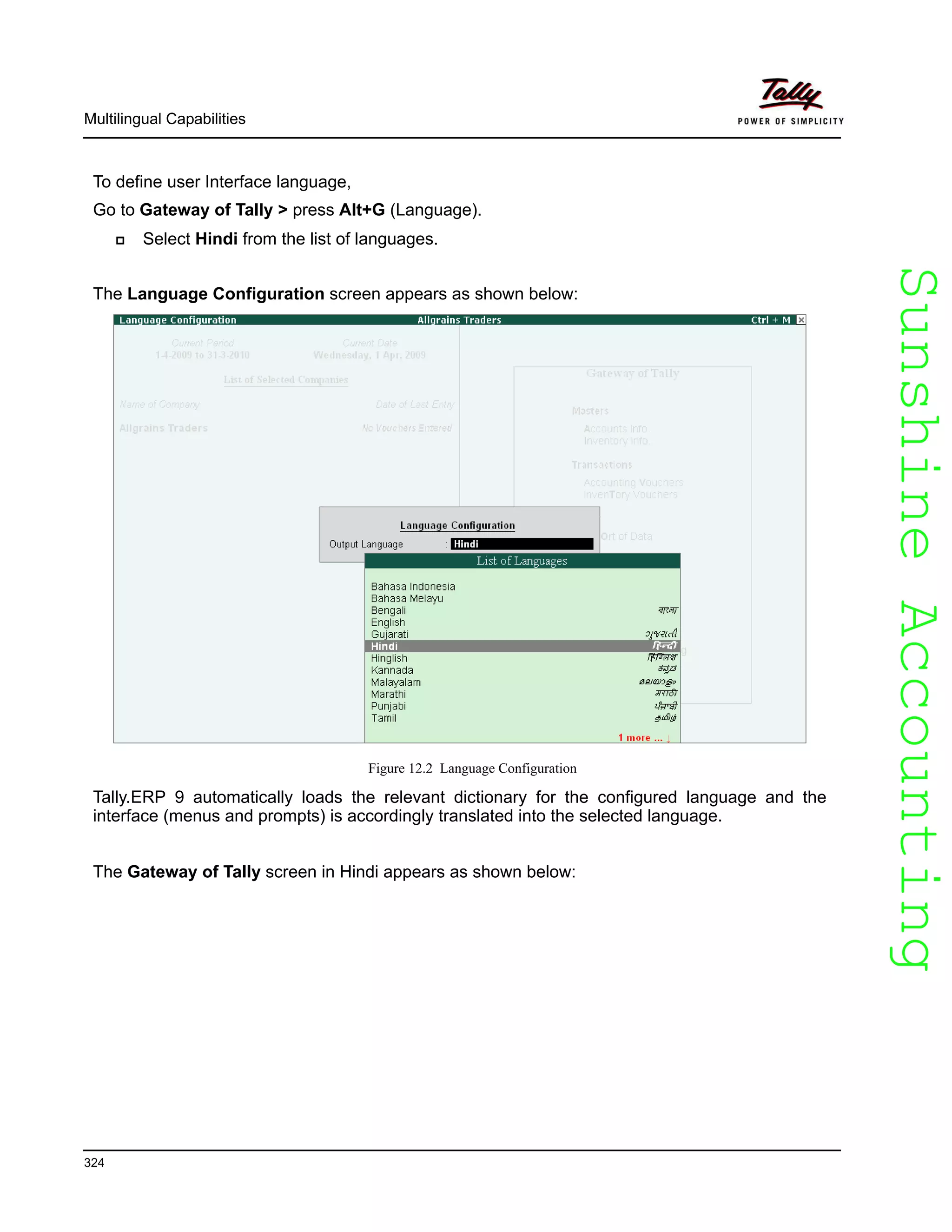 SunshineAccountingSunshineAccounting
Multilingual Capabilities
324
To define user Interface language,
Go to Gateway of Tally > press Alt+G (Language).
Select Hindi from the list of languages.
The Language Configuration screen appears as shown below:
Figure 12.2 Language Configuration
Tally.ERP 9 automatically loads the relevant dictionary for the configured language and the
interface (menus and prompts) is accordingly translated into the selected language.
The Gateway of Tally screen in Hindi appears as shown below:
 