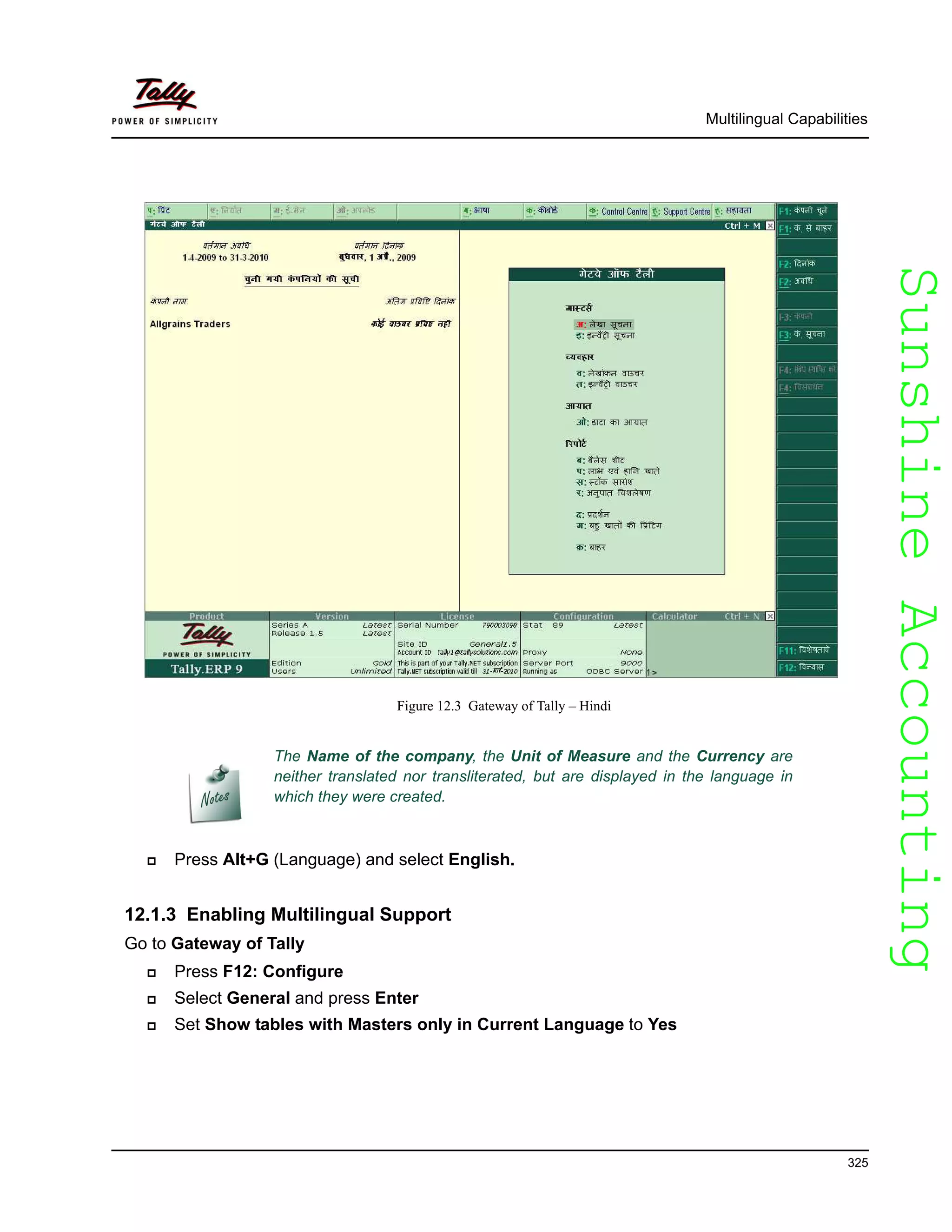 SunshineAccountingSunshineAccounting
Multilingual Capabilities
325
Figure 12.3 Gateway of Tally – Hindi
Press Alt+G (Language) and select English.
12.1.3 Enabling Multilingual Support
Go to Gateway of Tally
Press F12: Configure
Select General and press Enter
Set Show tables with Masters only in Current Language to Yes
The Name of the company, the Unit of Measure and the Currency are
neither translated nor transliterated, but are displayed in the language in
which they were created.
 