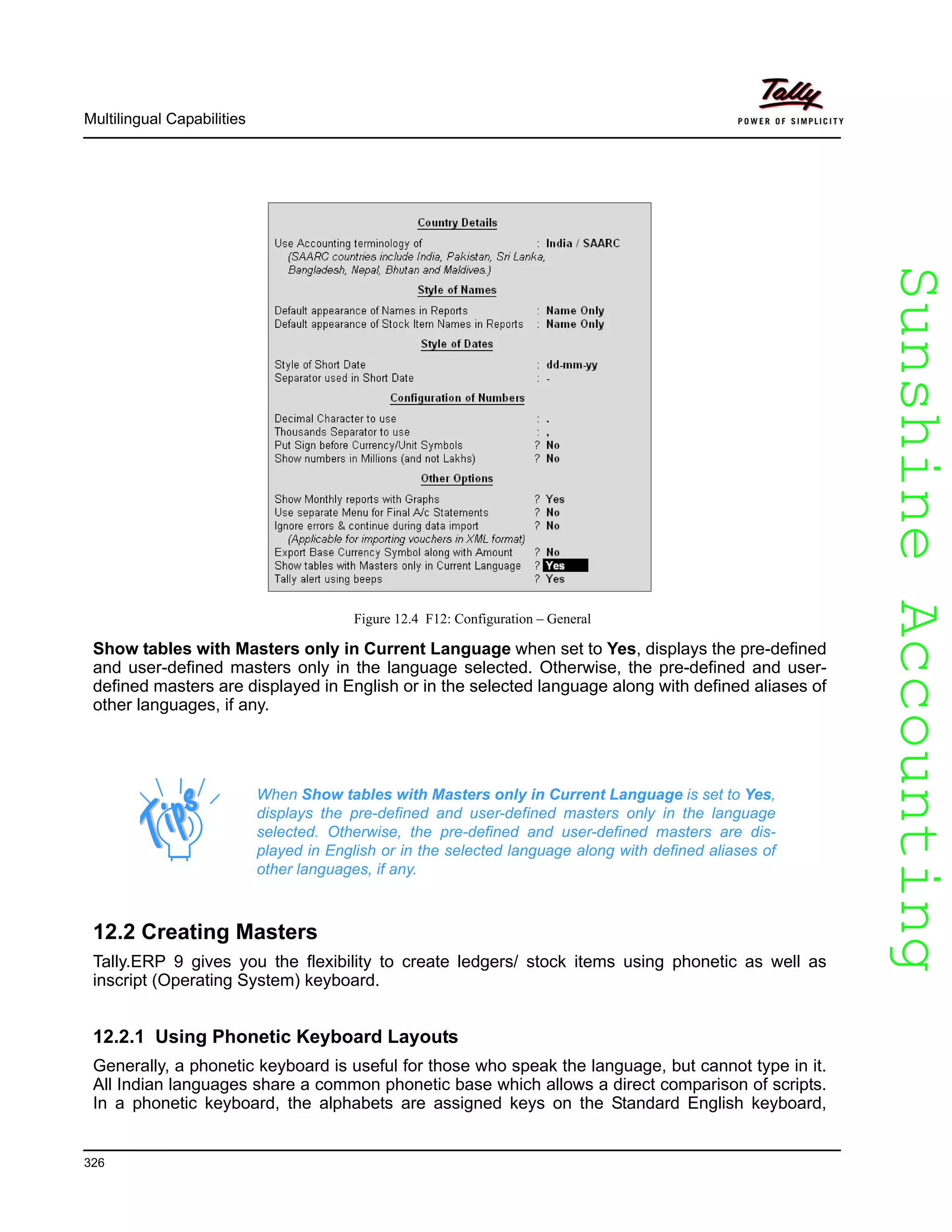 SunshineAccountingSunshineAccounting
Multilingual Capabilities
326
Figure 12.4 F12: Configuration – General
Show tables with Masters only in Current Language when set to Yes, displays the pre-defined
and user-defined masters only in the language selected. Otherwise, the pre-defined and user-
defined masters are displayed in English or in the selected language along with defined aliases of
other languages, if any.
12.2 Creating Masters
Tally.ERP 9 gives you the flexibility to create ledgers/ stock items using phonetic as well as
inscript (Operating System) keyboard.
12.2.1 Using Phonetic Keyboard Layouts
Generally, a phonetic keyboard is useful for those who speak the language, but cannot type in it.
All Indian languages share a common phonetic base which allows a direct comparison of scripts.
In a phonetic keyboard, the alphabets are assigned keys on the Standard English keyboard,
When Show tables with Masters only in Current Language is set to Yes,
displays the pre-defined and user-defined masters only in the language
selected. Otherwise, the pre-defined and user-defined masters are dis-
played in English or in the selected language along with defined aliases of
other languages, if any.
 