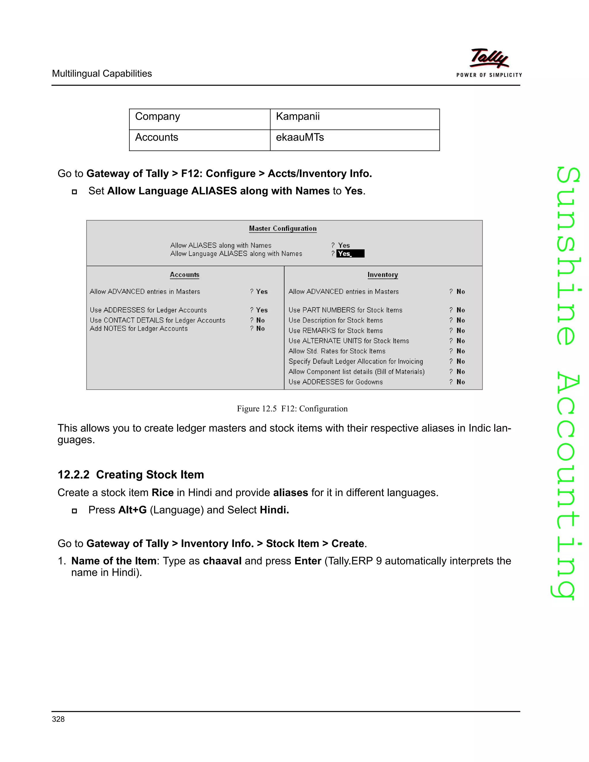 SunshineAccountingSunshineAccounting
Multilingual Capabilities
328
Go to Gateway of Tally > F12: Configure > Accts/Inventory Info.
Set Allow Language ALIASES along with Names to Yes.
Figure 12.5 F12: Configuration
This allows you to create ledger masters and stock items with their respective aliases in Indic lan-
guages.
12.2.2 Creating Stock Item
Create a stock item Rice in Hindi and provide aliases for it in different languages.
Press Alt+G (Language) and Select Hindi.
Go to Gateway of Tally > Inventory Info. > Stock Item > Create.
1. Name of the Item: Type as chaaval and press Enter (Tally.ERP 9 automatically interprets the
name in Hindi).
Company Kampanii
Accounts ekaauMTs
 