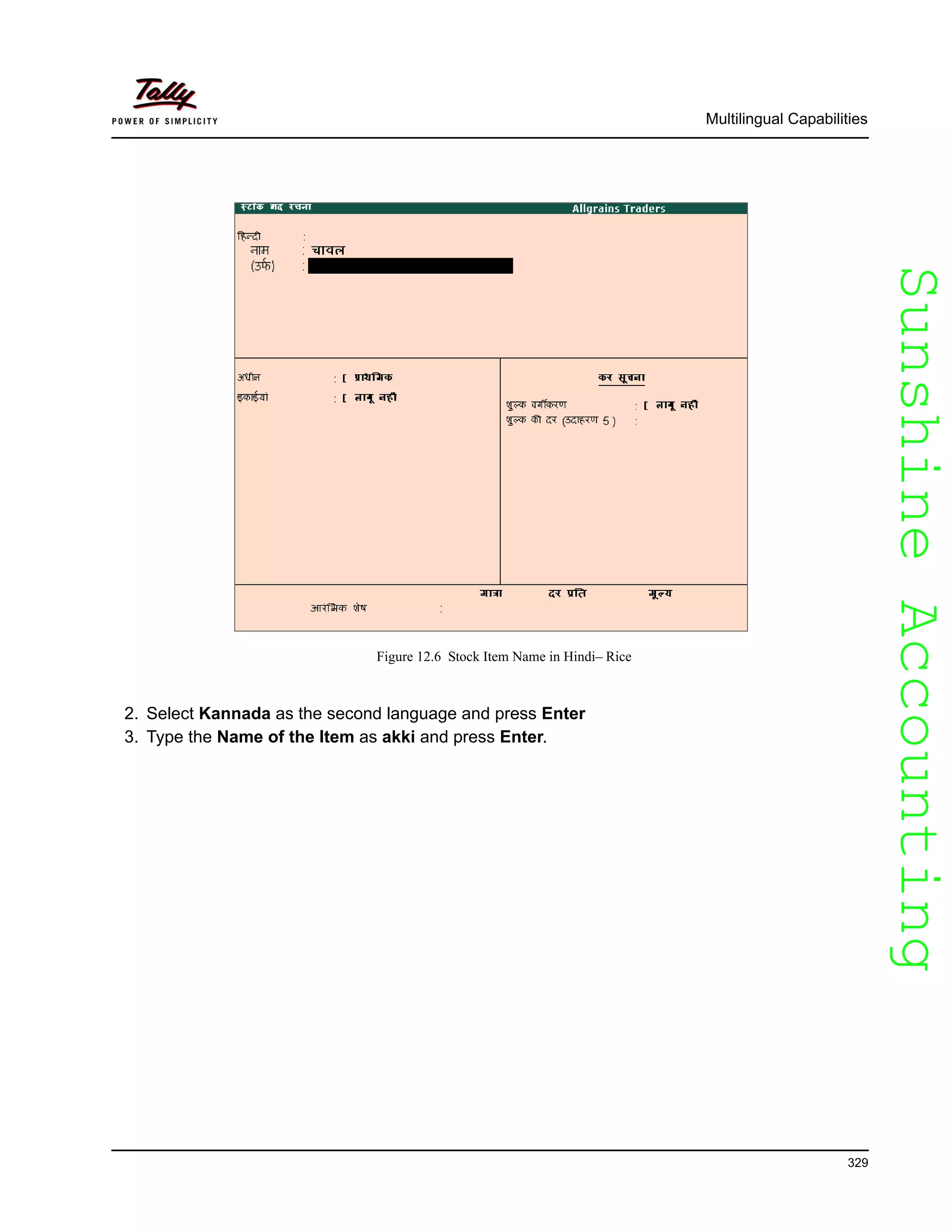 SunshineAccountingSunshineAccounting
Multilingual Capabilities
329
Figure 12.6 Stock Item Name in Hindi– Rice
2. Select Kannada as the second language and press Enter
3. Type the Name of the Item as akki and press Enter.
 