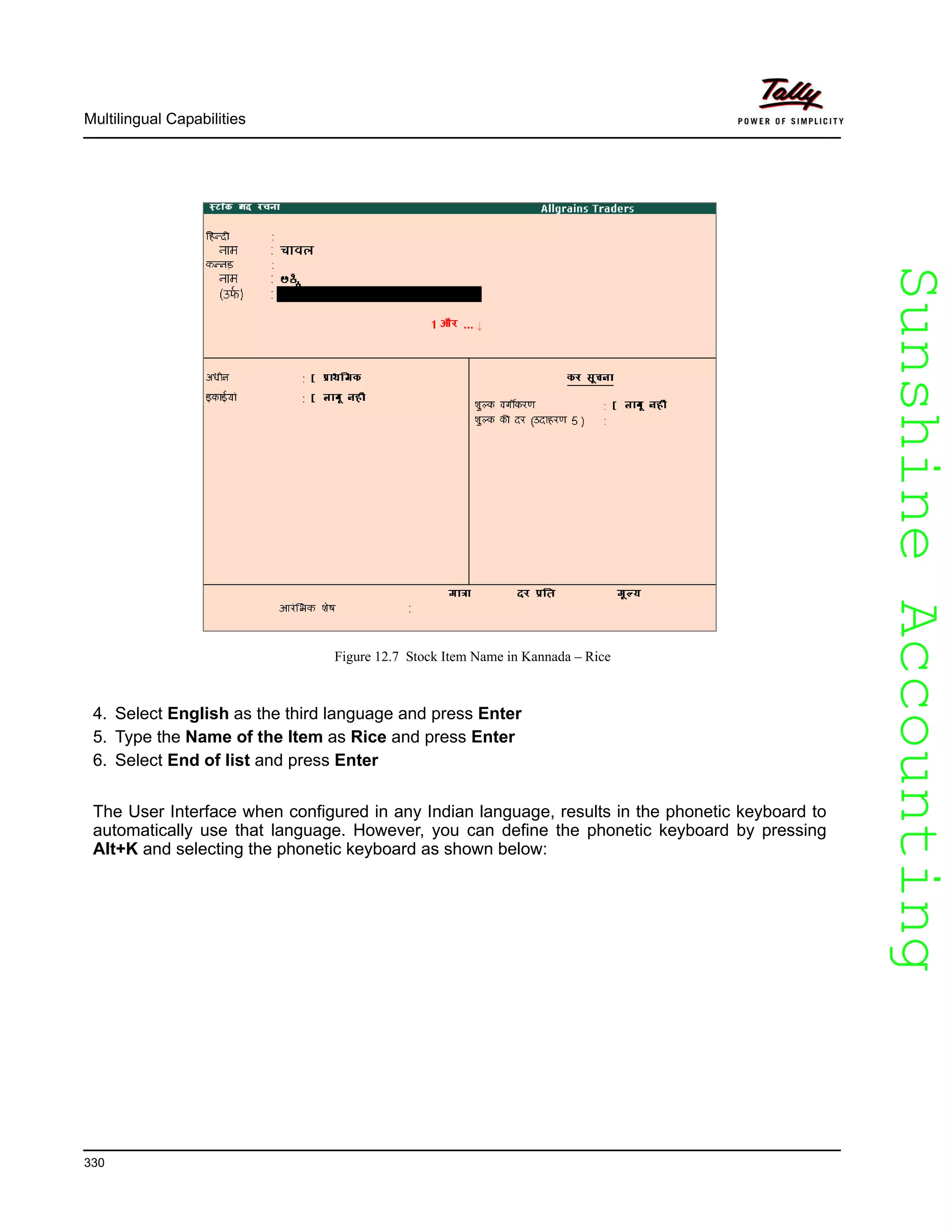 SunshineAccountingSunshineAccounting
Multilingual Capabilities
330
Figure 12.7 Stock Item Name in Kannada – Rice
4. Select English as the third language and press Enter
5. Type the Name of the Item as Rice and press Enter
6. Select End of list and press Enter
The User Interface when configured in any Indian language, results in the phonetic keyboard to
automatically use that language. However, you can define the phonetic keyboard by pressing
Alt+K and selecting the phonetic keyboard as shown below:
 