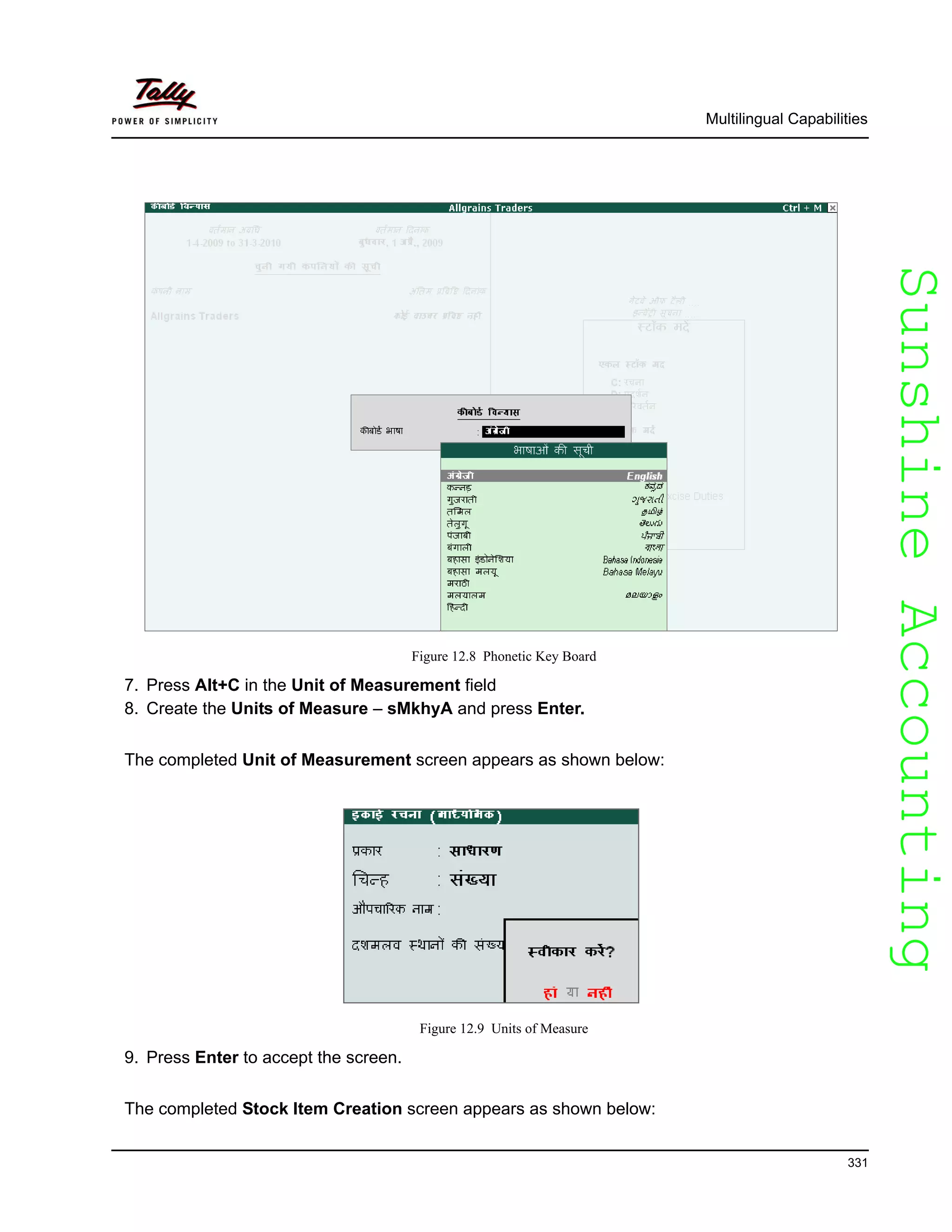 SunshineAccountingSunshineAccounting
Multilingual Capabilities
331
Figure 12.8 Phonetic Key Board
7. Press Alt+C in the Unit of Measurement field
8. Create the Units of Measure – sMkhyA and press Enter.
The completed Unit of Measurement screen appears as shown below:
Figure 12.9 Units of Measure
9. Press Enter to accept the screen.
The completed Stock Item Creation screen appears as shown below:
 