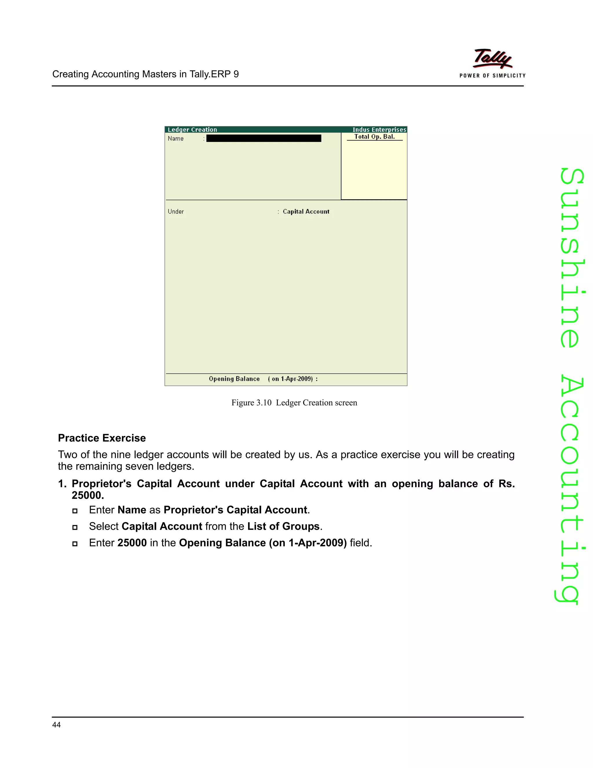 SunshineAccountingSunshineAccounting
Creating Accounting Masters in Tally.ERP 9
44
Figure 3.10 Ledger Creation screen
Practice Exercise
Two of the nine ledger accounts will be created by us. As a practice exercise you will be creating
the remaining seven ledgers.
1. Proprietor's Capital Account under Capital Account with an opening balance of Rs.
25000.
Enter Name as Proprietor's Capital Account.
Select Capital Account from the List of Groups.
Enter 25000 in the Opening Balance (on 1-Apr-2009) field.
 