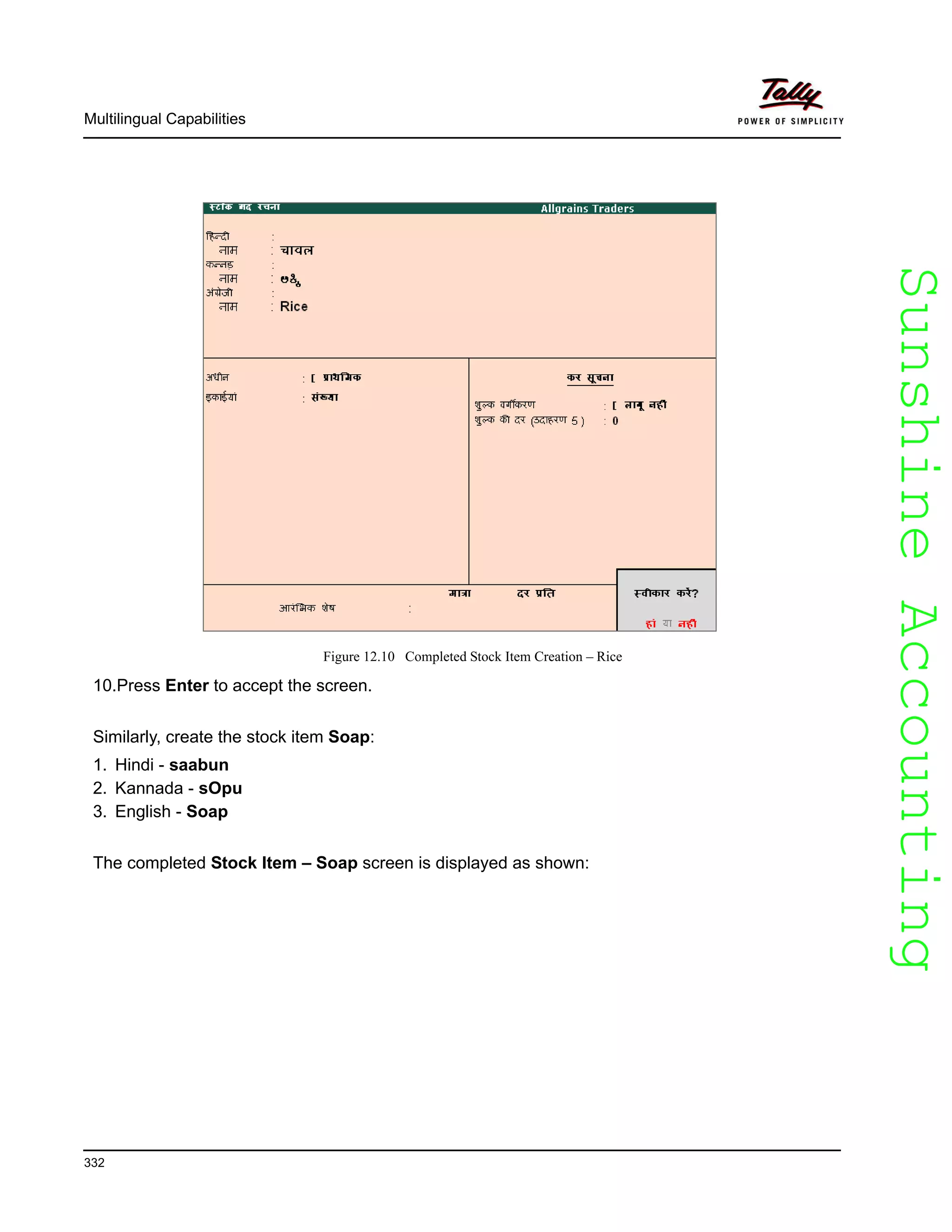 SunshineAccountingSunshineAccounting
Multilingual Capabilities
332
Figure 12.10 Completed Stock Item Creation – Rice
10.Press Enter to accept the screen.
Similarly, create the stock item Soap:
1. Hindi - saabun
2. Kannada - sOpu
3. English - Soap
The completed Stock Item – Soap screen is displayed as shown:
 