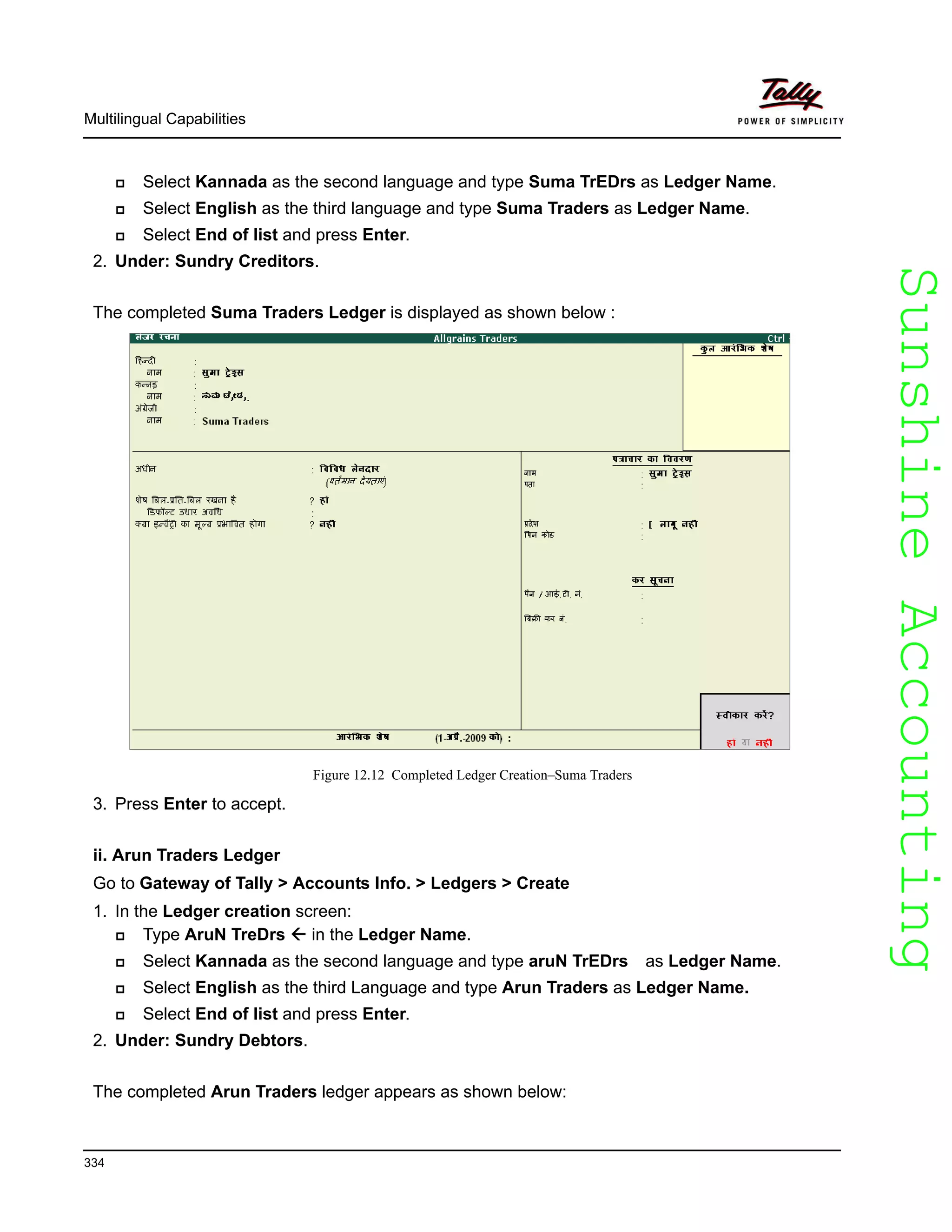 SunshineAccountingSunshineAccounting
Multilingual Capabilities
334
Select Kannada as the second language and type Suma TrEDrs as Ledger Name.
Select English as the third language and type Suma Traders as Ledger Name.
Select End of list and press Enter.
2. Under: Sundry Creditors.
The completed Suma Traders Ledger is displayed as shown below :
Figure 12.12 Completed Ledger Creation–Suma Traders
3. Press Enter to accept.
ii. Arun Traders Ledger
Go to Gateway of Tally > Accounts Info. > Ledgers > Create
1. In the Ledger creation screen:
Type AruN TreDrs in the Ledger Name.
Select Kannada as the second language and type aruN TrEDrs as Ledger Name.
Select English as the third Language and type Arun Traders as Ledger Name.
Select End of list and press Enter.
2. Under: Sundry Debtors.
The completed Arun Traders ledger appears as shown below:
 
