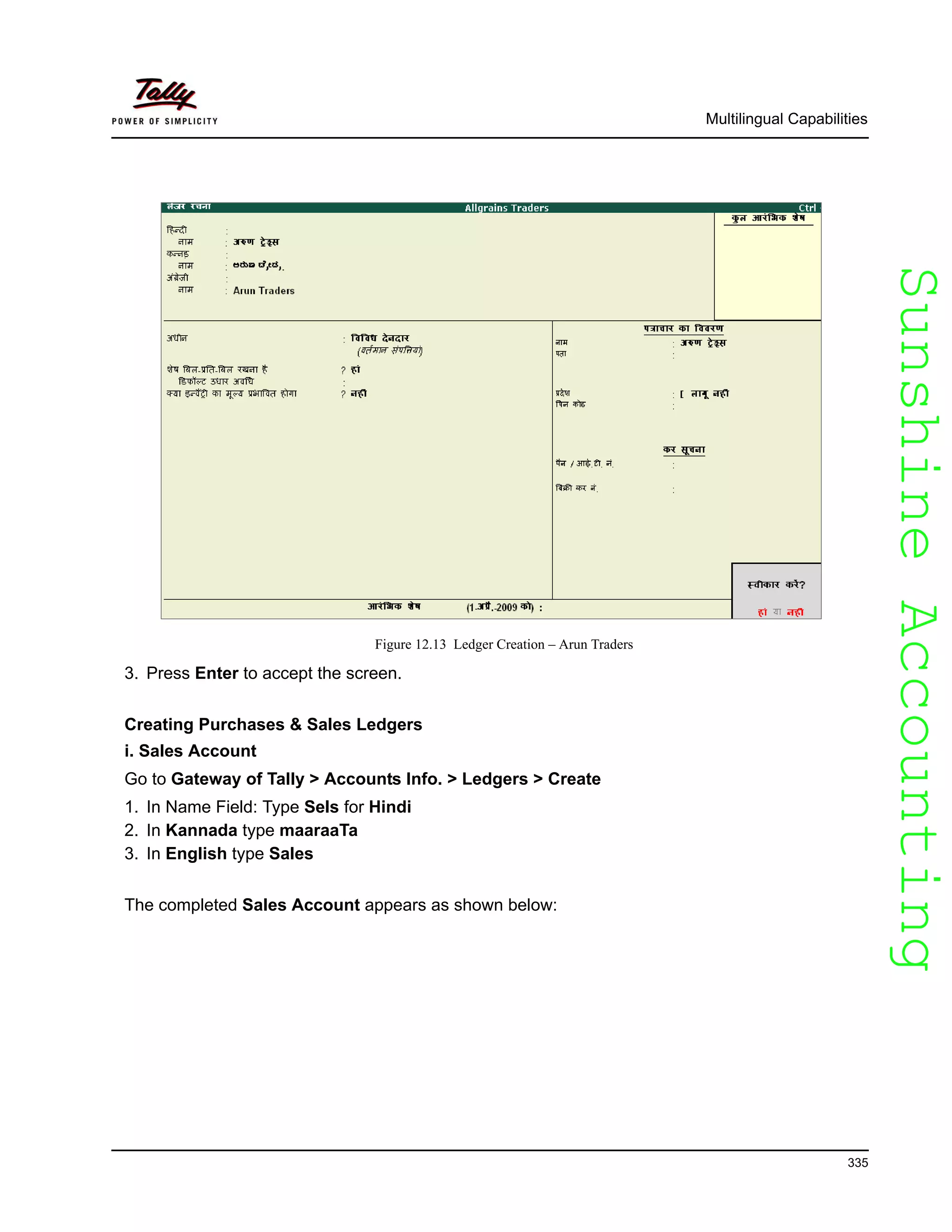 SunshineAccountingSunshineAccounting
Multilingual Capabilities
335
Figure 12.13 Ledger Creation – Arun Traders
3. Press Enter to accept the screen.
Creating Purchases & Sales Ledgers
i. Sales Account
Go to Gateway of Tally > Accounts Info. > Ledgers > Create
1. In Name Field: Type Sels for Hindi
2. In Kannada type maaraaTa
3. In English type Sales
The completed Sales Account appears as shown below:
 