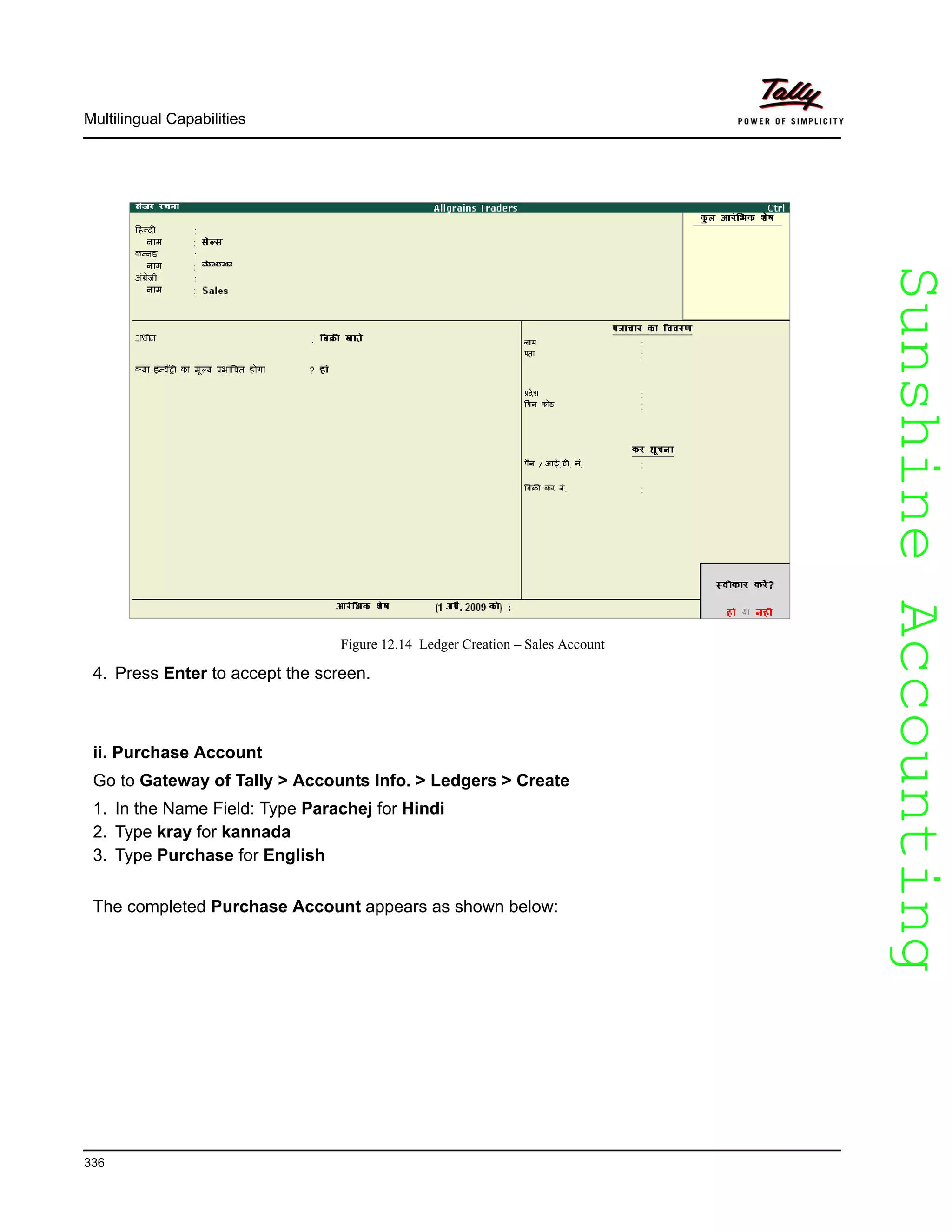 SunshineAccountingSunshineAccounting
Multilingual Capabilities
336
Figure 12.14 Ledger Creation – Sales Account
4. Press Enter to accept the screen.
ii. Purchase Account
Go to Gateway of Tally > Accounts Info. > Ledgers > Create
1. In the Name Field: Type Parachej for Hindi
2. Type kray for kannada
3. Type Purchase for English
The completed Purchase Account appears as shown below:
 