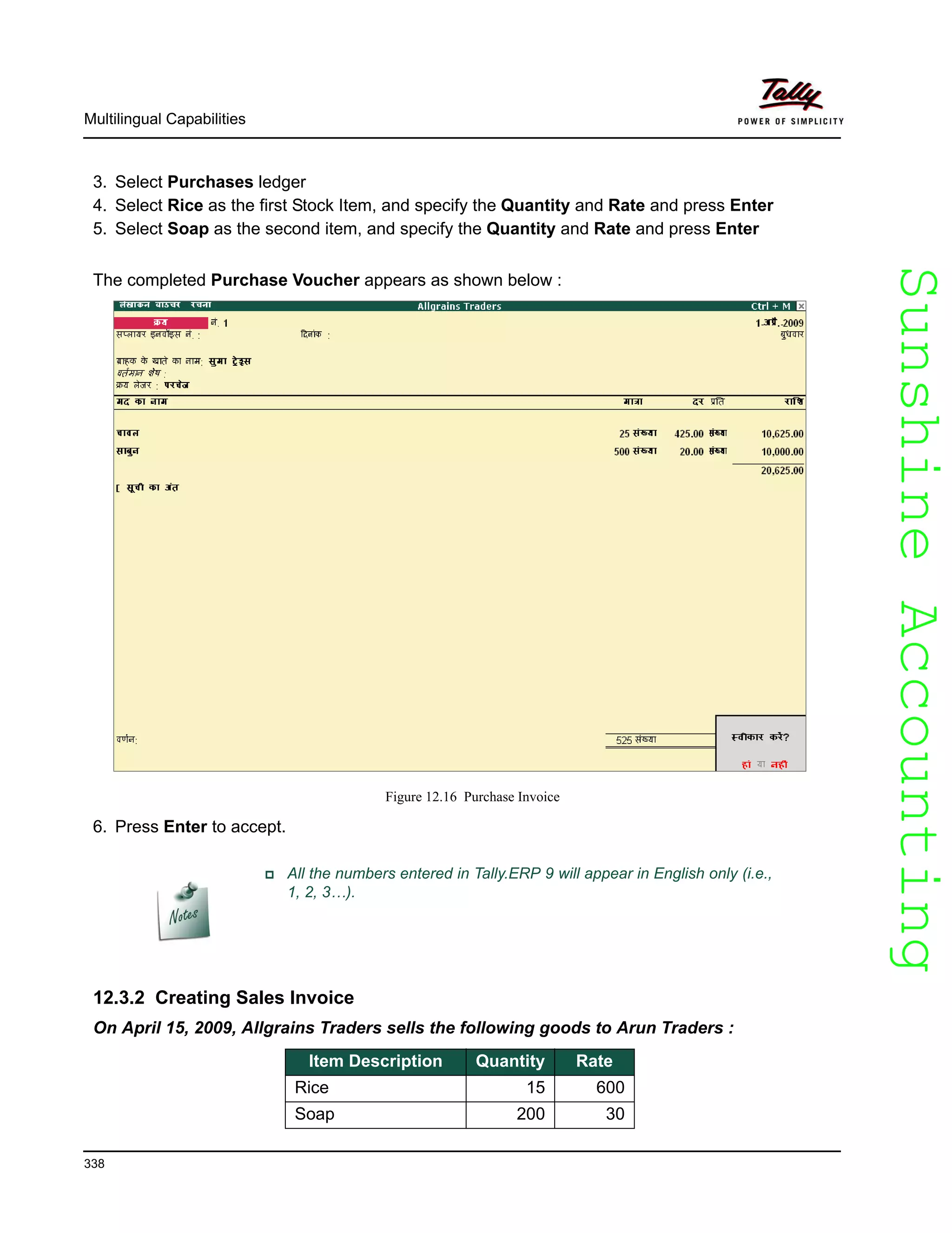 SunshineAccountingSunshineAccounting
Multilingual Capabilities
338
3. Select Purchases ledger
4. Select Rice as the first Stock Item, and specify the Quantity and Rate and press Enter
5. Select Soap as the second item, and specify the Quantity and Rate and press Enter
The completed Purchase Voucher appears as shown below :
Figure 12.16 Purchase Invoice
6. Press Enter to accept.
12.3.2 Creating Sales Invoice
On April 15, 2009, Allgrains Traders sells the following goods to Arun Traders :
All the numbers entered in Tally.ERP 9 will appear in English only (i.e.,
1, 2, 3…).
Item Description Quantity Rate
Rice 15 600
Soap 200 30
 