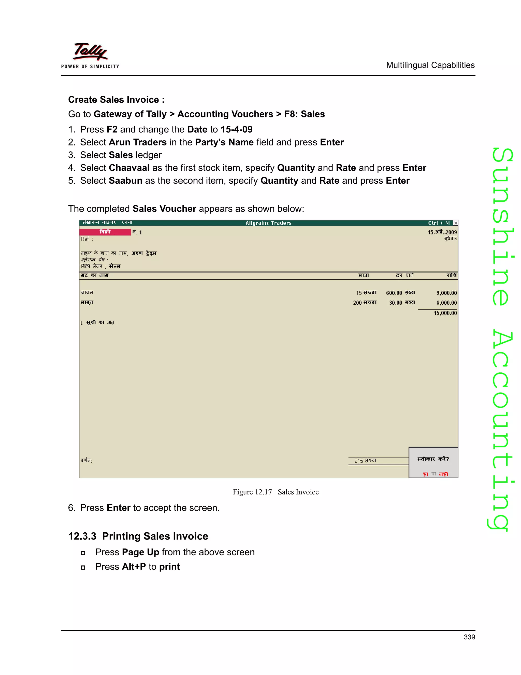 SunshineAccountingSunshineAccounting
Multilingual Capabilities
339
Create Sales Invoice :
Go to Gateway of Tally > Accounting Vouchers > F8: Sales
1. Press F2 and change the Date to 15-4-09
2. Select Arun Traders in the Party's Name field and press Enter
3. Select Sales ledger
4. Select Chaavaal as the first stock item, specify Quantity and Rate and press Enter
5. Select Saabun as the second item, specify Quantity and Rate and press Enter
The completed Sales Voucher appears as shown below:
Figure 12.17 Sales Invoice
6. Press Enter to accept the screen.
12.3.3 Printing Sales Invoice
Press Page Up from the above screen
Press Alt+P to print
 