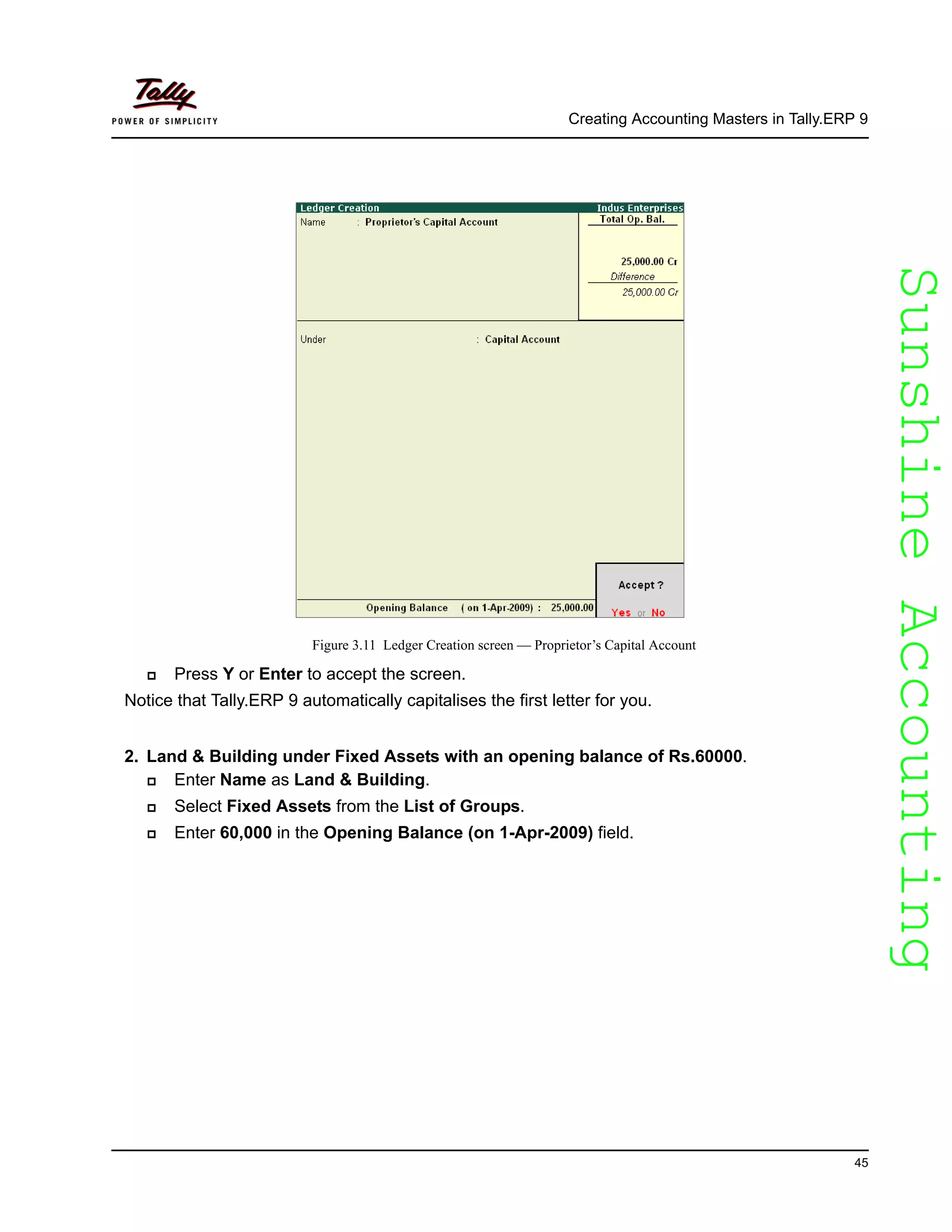 SunshineAccountingSunshineAccounting
Creating Accounting Masters in Tally.ERP 9
45
Figure 3.11 Ledger Creation screen — Proprietor’s Capital Account
Press Y or Enter to accept the screen.
Notice that Tally.ERP 9 automatically capitalises the first letter for you.
2. Land & Building under Fixed Assets with an opening balance of Rs.60000.
Enter Name as Land & Building.
Select Fixed Assets from the List of Groups.
Enter 60,000 in the Opening Balance (on 1-Apr-2009) field.
 