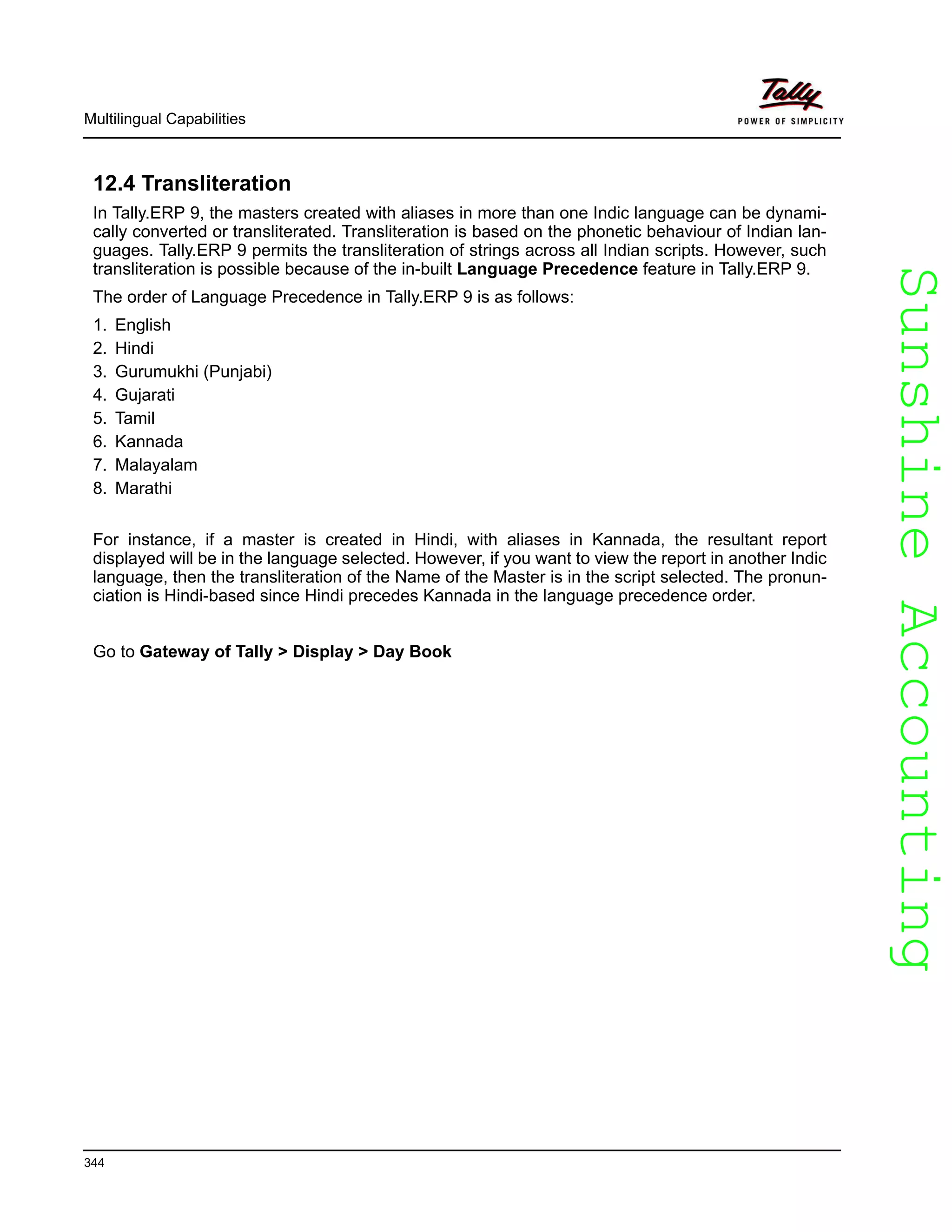 SunshineAccountingSunshineAccounting
Multilingual Capabilities
344
12.4 Transliteration
In Tally.ERP 9, the masters created with aliases in more than one Indic language can be dynami-
cally converted or transliterated. Transliteration is based on the phonetic behaviour of Indian lan-
guages. Tally.ERP 9 permits the transliteration of strings across all Indian scripts. However, such
transliteration is possible because of the in-built Language Precedence feature in Tally.ERP 9.
The order of Language Precedence in Tally.ERP 9 is as follows:
1. English
2. Hindi
3. Gurumukhi (Punjabi)
4. Gujarati
5. Tamil
6. Kannada
7. Malayalam
8. Marathi
For instance, if a master is created in Hindi, with aliases in Kannada, the resultant report
displayed will be in the language selected. However, if you want to view the report in another Indic
language, then the transliteration of the Name of the Master is in the script selected. The pronun-
ciation is Hindi-based since Hindi precedes Kannada in the language precedence order.
Go to Gateway of Tally > Display > Day Book
 