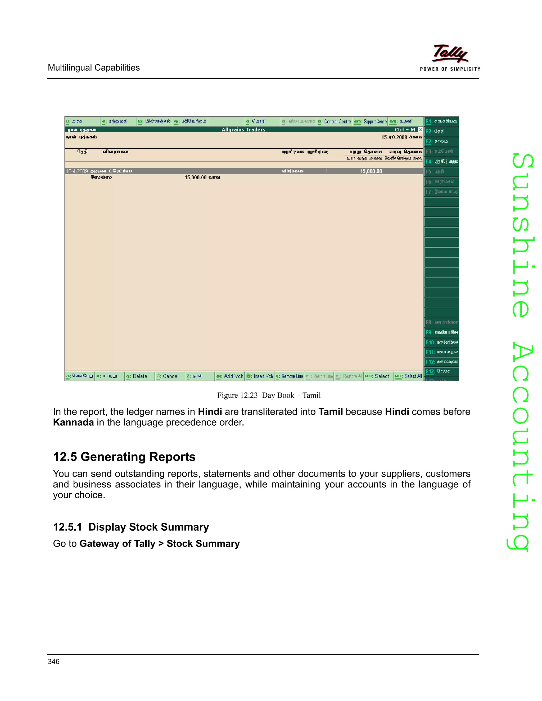 SunshineAccountingSunshineAccounting
Multilingual Capabilities
346
Figure 12.23 Day Book – Tamil
In the report, the ledger names in Hindi are transliterated into Tamil because Hindi comes before
Kannada in the language precedence order.
12.5 Generating Reports
You can send outstanding reports, statements and other documents to your suppliers, customers
and business associates in their language, while maintaining your accounts in the language of
your choice.
12.5.1 Display Stock Summary
Go to Gateway of Tally > Stock Summary
 