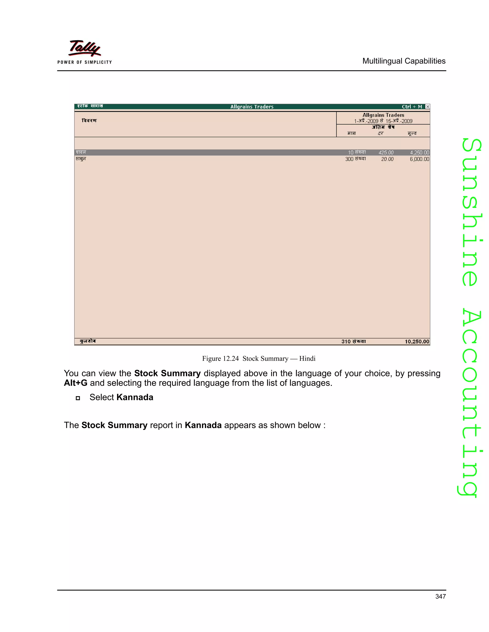 SunshineAccountingSunshineAccounting
Multilingual Capabilities
347
Figure 12.24 Stock Summary — Hindi
You can view the Stock Summary displayed above in the language of your choice, by pressing
Alt+G and selecting the required language from the list of languages.
Select Kannada
The Stock Summary report in Kannada appears as shown below :
 