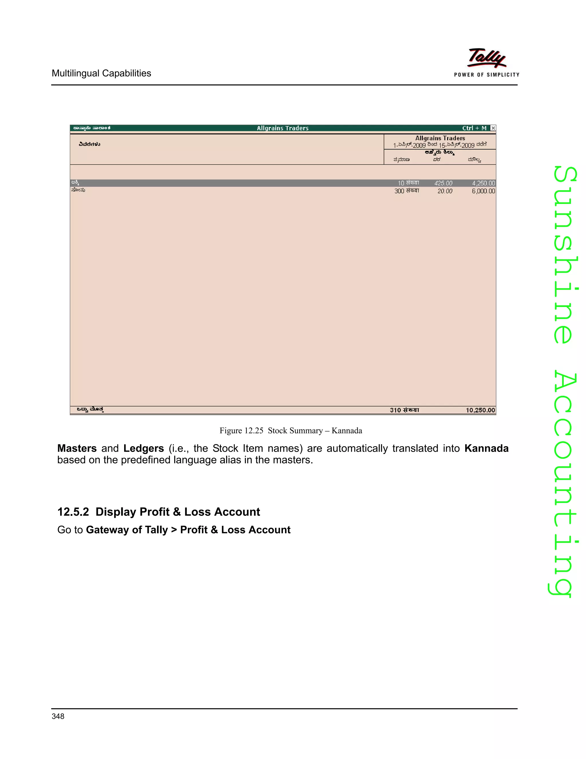 SunshineAccountingSunshineAccounting
Multilingual Capabilities
348
Figure 12.25 Stock Summary – Kannada
Masters and Ledgers (i.e., the Stock Item names) are automatically translated into Kannada
based on the predefined language alias in the masters.
12.5.2 Display Profit & Loss Account
Go to Gateway of Tally > Profit & Loss Account
 