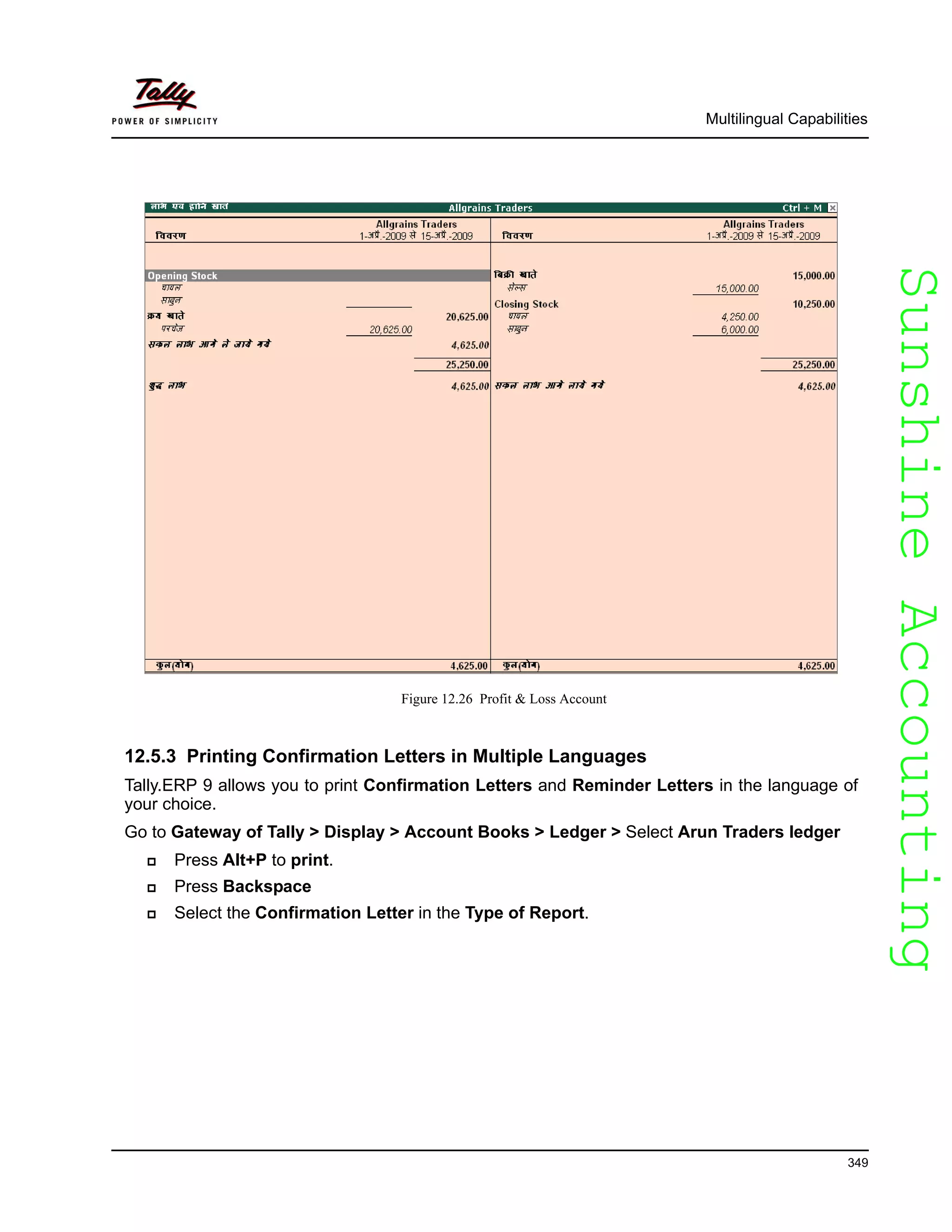 SunshineAccountingSunshineAccounting
Multilingual Capabilities
349
Figure 12.26 Profit & Loss Account
12.5.3 Printing Confirmation Letters in Multiple Languages
Tally.ERP 9 allows you to print Confirmation Letters and Reminder Letters in the language of
your choice.
Go to Gateway of Tally > Display > Account Books > Ledger > Select Arun Traders ledger
Press Alt+P to print.
Press Backspace
Select the Confirmation Letter in the Type of Report.
 