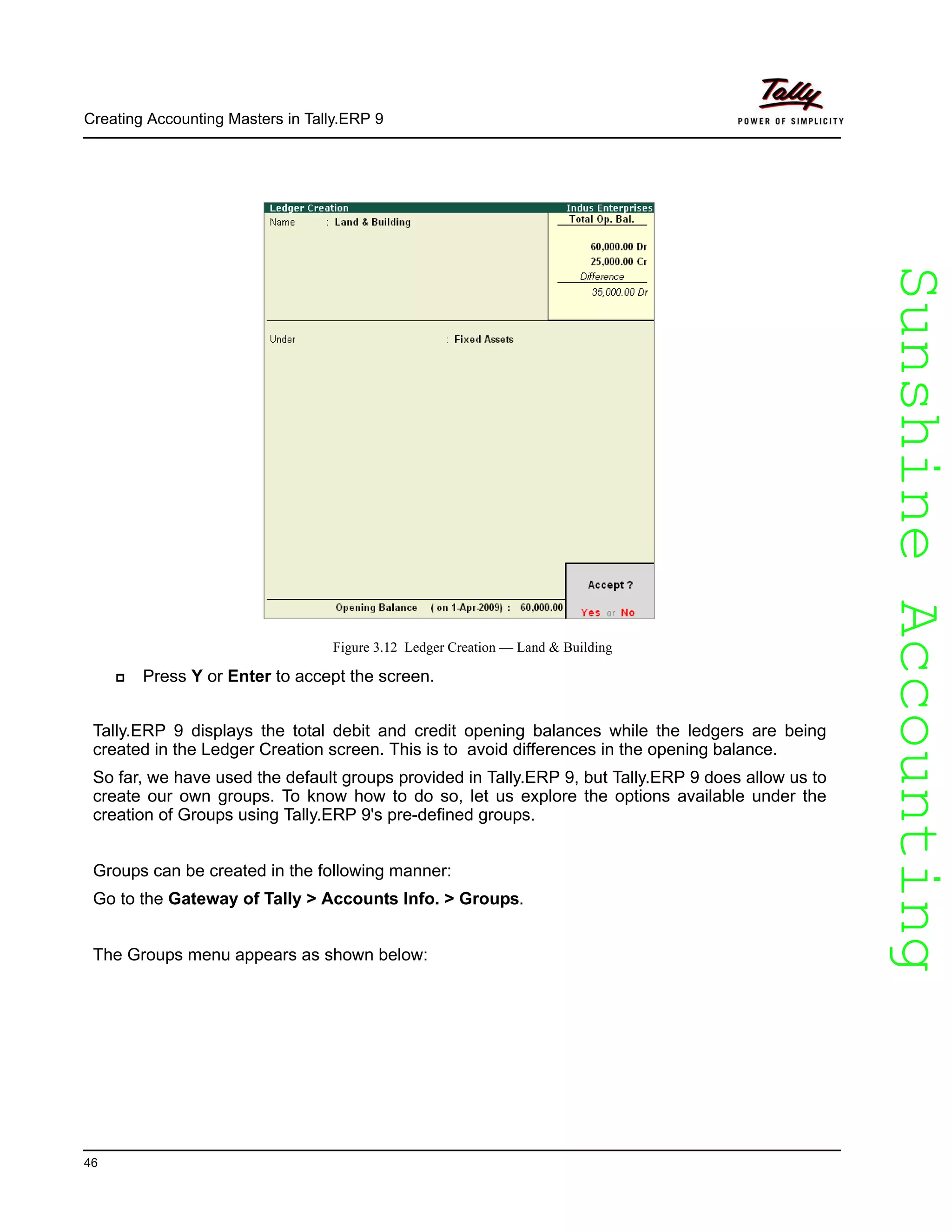 SunshineAccountingSunshineAccounting
Creating Accounting Masters in Tally.ERP 9
46
Figure 3.12 Ledger Creation — Land & Building
Press Y or Enter to accept the screen.
Tally.ERP 9 displays the total debit and credit opening balances while the ledgers are being
created in the Ledger Creation screen. This is to avoid differences in the opening balance.
So far, we have used the default groups provided in Tally.ERP 9, but Tally.ERP 9 does allow us to
create our own groups. To know how to do so, let us explore the options available under the
creation of Groups using Tally.ERP 9's pre-defined groups.
Groups can be created in the following manner:
Go to the Gateway of Tally > Accounts Info. > Groups.
The Groups menu appears as shown below:
 