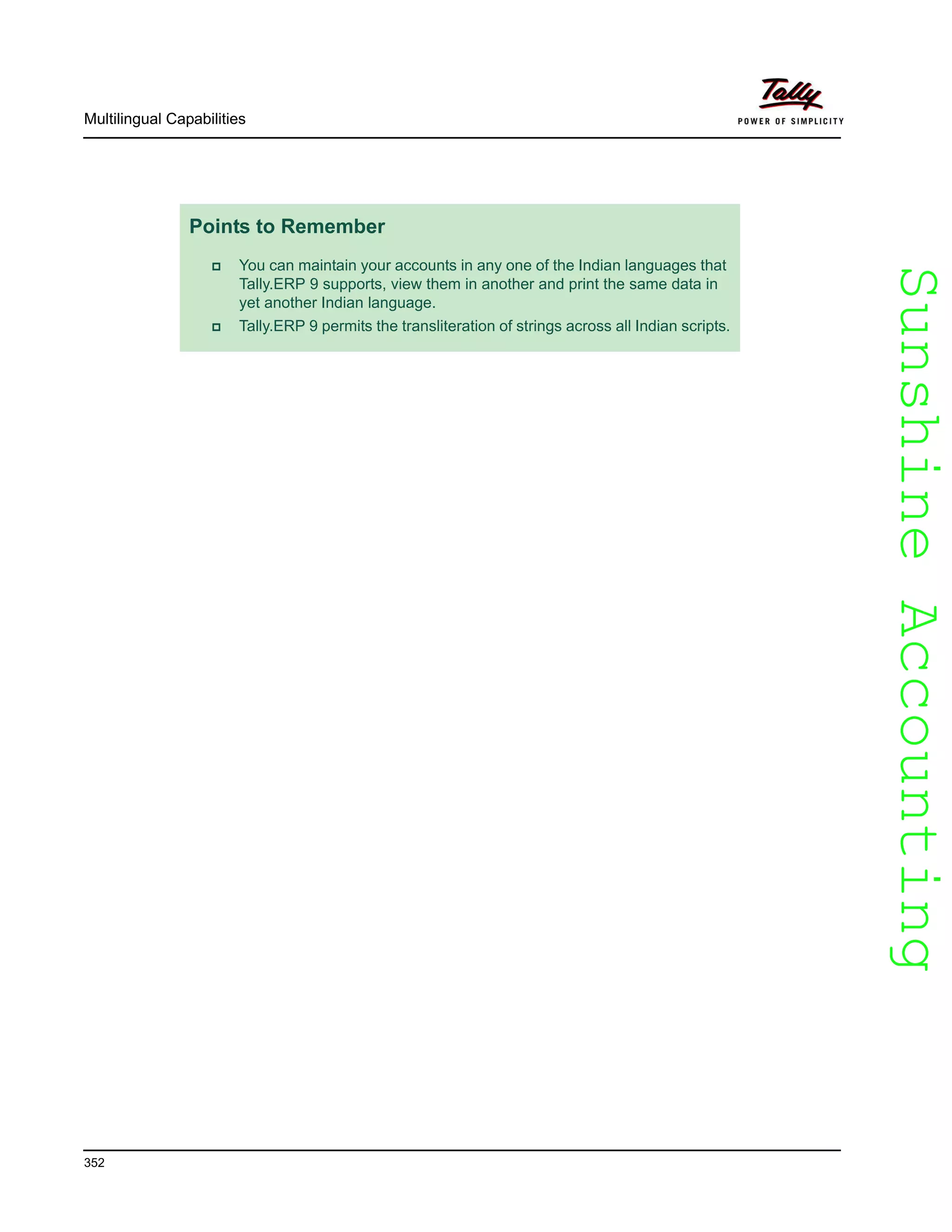 SunshineAccountingSunshineAccounting
Multilingual Capabilities
352
Points to Remember
You can maintain your accounts in any one of the Indian languages that
Tally.ERP 9 supports, view them in another and print the same data in
yet another Indian language.
Tally.ERP 9 permits the transliteration of strings across all Indian scripts.
 