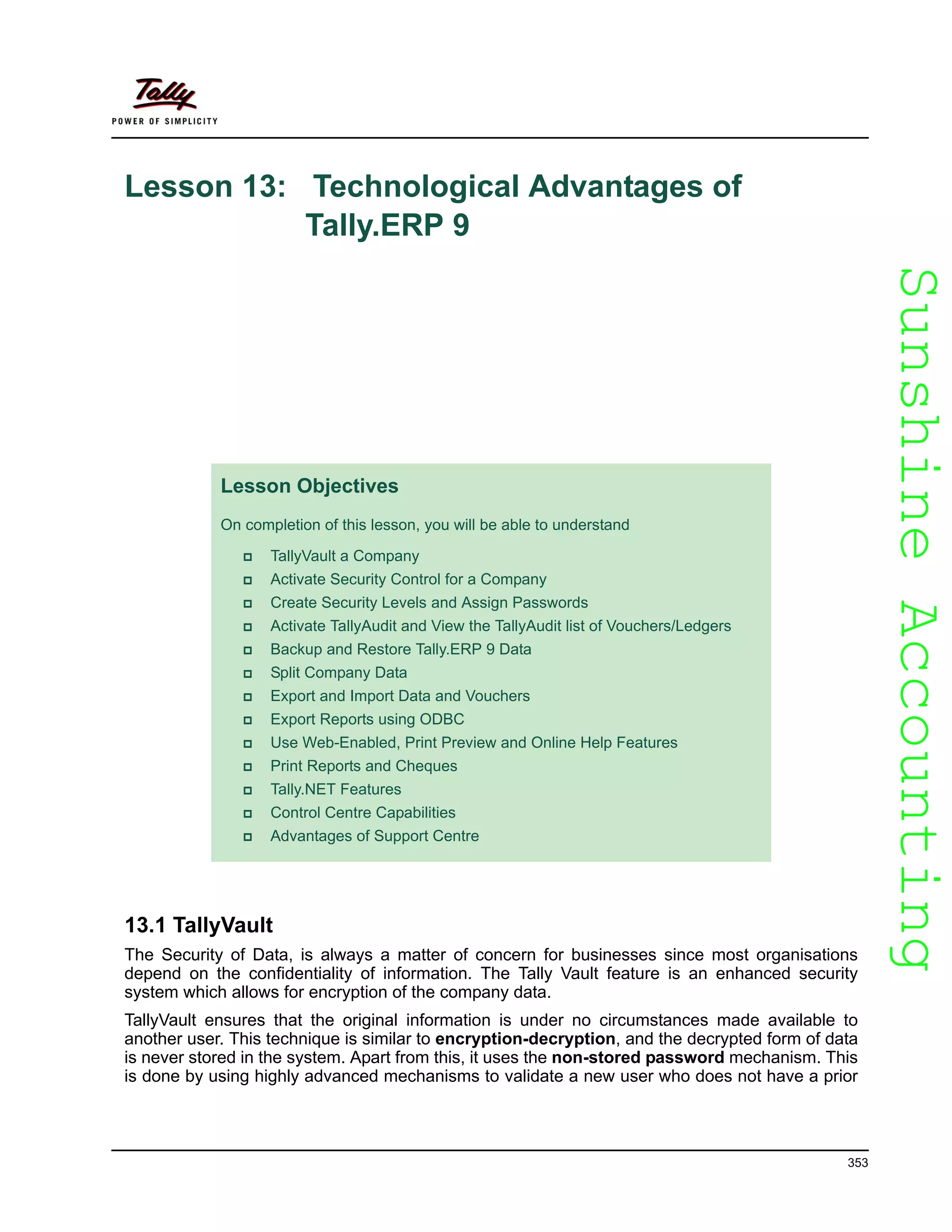 SunshineAccountingSunshineAccounting
353
Lesson 13: Technological Advantages of
Tally.ERP 9
13.1 TallyVault
The Security of Data, is always a matter of concern for businesses since most organisations
depend on the confidentiality of information. The Tally Vault feature is an enhanced security
system which allows for encryption of the company data.
TallyVault ensures that the original information is under no circumstances made available to
another user. This technique is similar to encryption-decryption, and the decrypted form of data
is never stored in the system. Apart from this, it uses the non-stored password mechanism. This
is done by using highly advanced mechanisms to validate a new user who does not have a prior
Lesson Objectives
On completion of this lesson, you will be able to understand
TallyVault a Company
Activate Security Control for a Company
Create Security Levels and Assign Passwords
Activate TallyAudit and View the TallyAudit list of Vouchers/Ledgers
Backup and Restore Tally.ERP 9 Data
Split Company Data
Export and Import Data and Vouchers
Export Reports using ODBC
Use Web-Enabled, Print Preview and Online Help Features
Print Reports and Cheques
Tally.NET Features
Control Centre Capabilities
Advantages of Support Centre
 