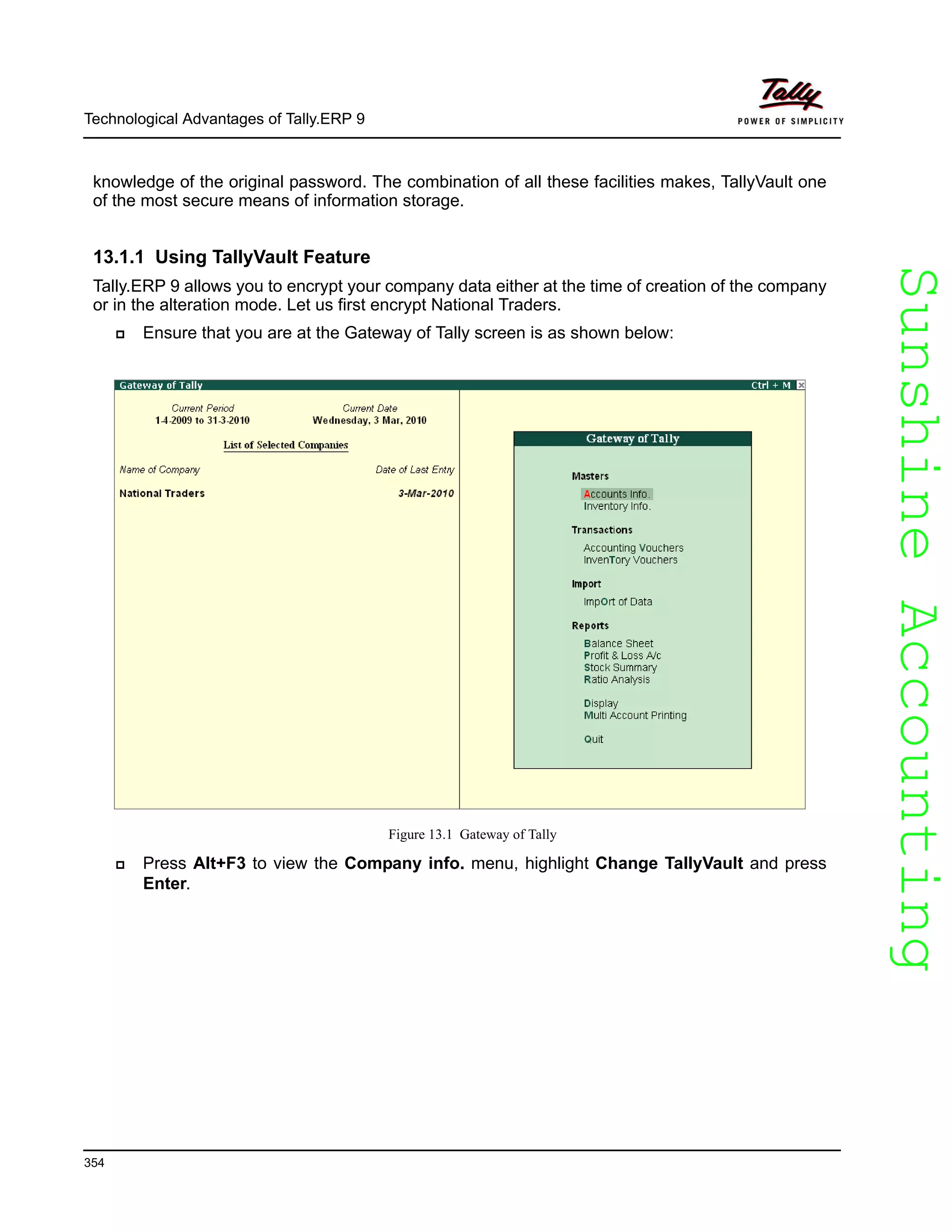 SunshineAccountingSunshineAccounting
Technological Advantages of Tally.ERP 9
354
knowledge of the original password. The combination of all these facilities makes, TallyVault one
of the most secure means of information storage.
13.1.1 Using TallyVault Feature
Tally.ERP 9 allows you to encrypt your company data either at the time of creation of the company
or in the alteration mode. Let us first encrypt National Traders.
Ensure that you are at the Gateway of Tally screen is as shown below:
Figure 13.1 Gateway of Tally
Press Alt+F3 to view the Company info. menu, highlight Change TallyVault and press
Enter.
 