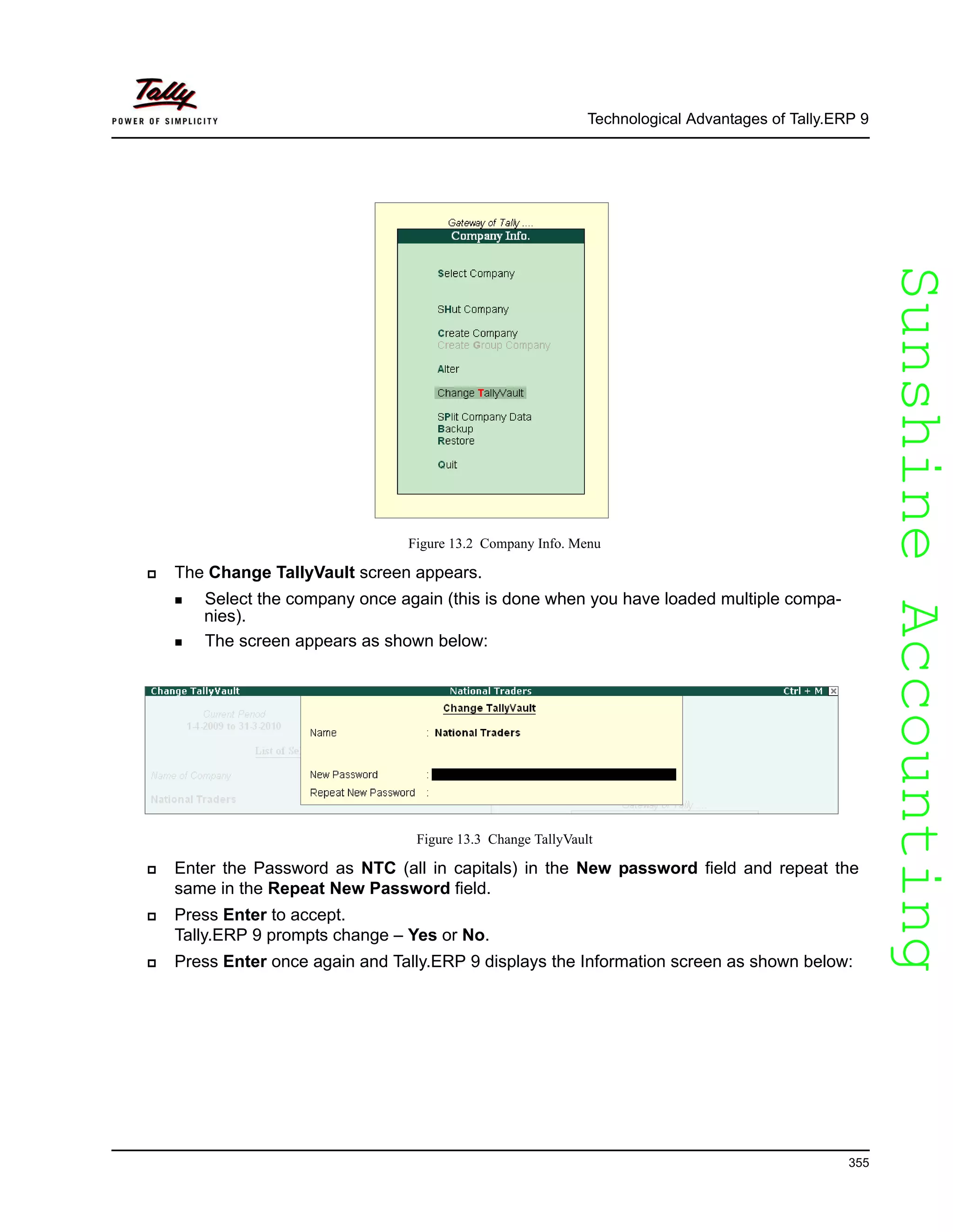 SunshineAccountingSunshineAccounting
Technological Advantages of Tally.ERP 9
355
Figure 13.2 Company Info. Menu
The Change TallyVault screen appears.
Select the company once again (this is done when you have loaded multiple compa-
nies).
The screen appears as shown below:
Figure 13.3 Change TallyVault
Enter the Password as NTC (all in capitals) in the New password field and repeat the
same in the Repeat New Password field.
Press Enter to accept.
Tally.ERP 9 prompts change – Yes or No.
Press Enter once again and Tally.ERP 9 displays the Information screen as shown below:
 