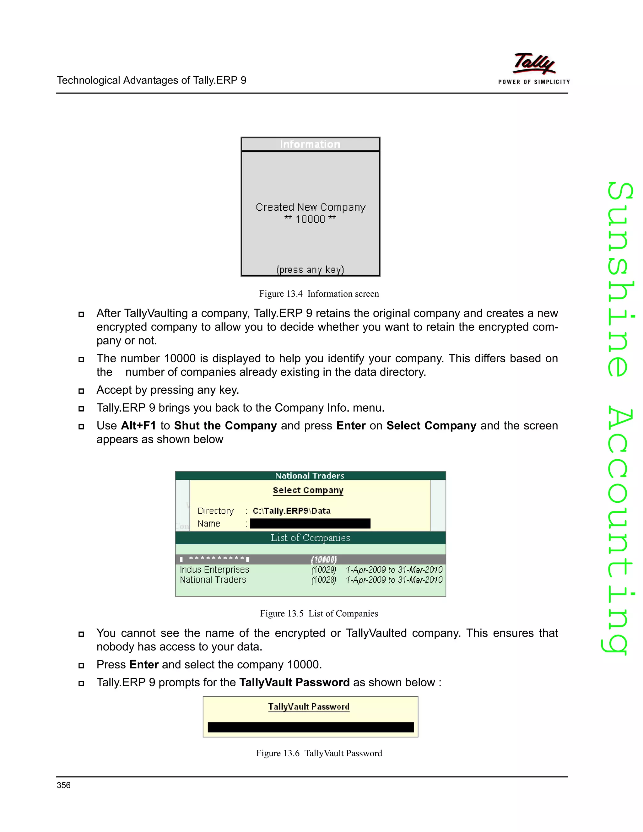 SunshineAccountingSunshineAccounting
Technological Advantages of Tally.ERP 9
356
Figure 13.4 Information screen
After TallyVaulting a company, Tally.ERP 9 retains the original company and creates a new
encrypted company to allow you to decide whether you want to retain the encrypted com-
pany or not.
The number 10000 is displayed to help you identify your company. This differs based on
the number of companies already existing in the data directory.
Accept by pressing any key.
Tally.ERP 9 brings you back to the Company Info. menu.
Use Alt+F1 to Shut the Company and press Enter on Select Company and the screen
appears as shown below
Figure 13.5 List of Companies
You cannot see the name of the encrypted or TallyVaulted company. This ensures that
nobody has access to your data.
Press Enter and select the company 10000.
Tally.ERP 9 prompts for the TallyVault Password as shown below :
Figure 13.6 TallyVault Password
 