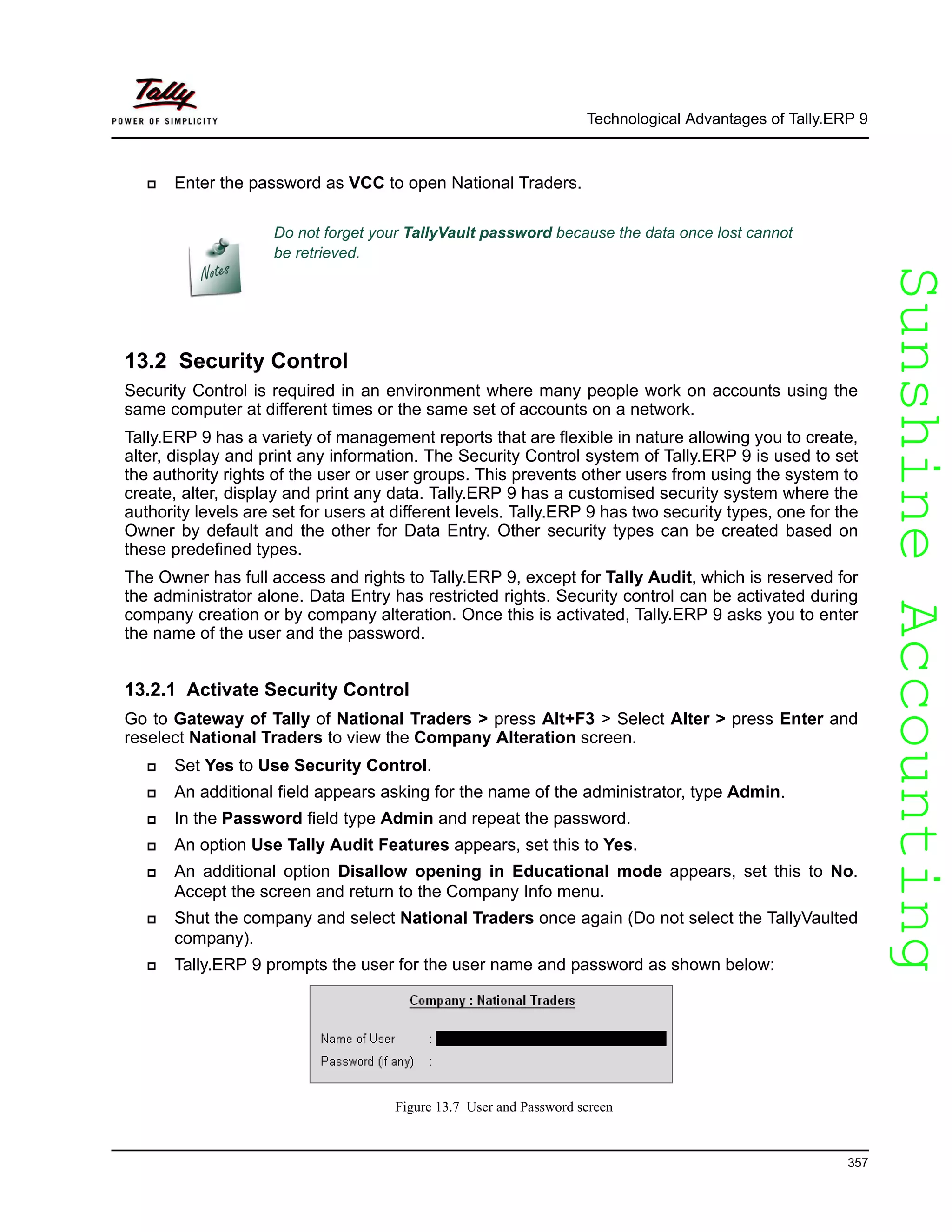 SunshineAccountingSunshineAccounting
Technological Advantages of Tally.ERP 9
357
Enter the password as VCC to open National Traders.
13.2 Security Control
Security Control is required in an environment where many people work on accounts using the
same computer at different times or the same set of accounts on a network.
Tally.ERP 9 has a variety of management reports that are flexible in nature allowing you to create,
alter, display and print any information. The Security Control system of Tally.ERP 9 is used to set
the authority rights of the user or user groups. This prevents other users from using the system to
create, alter, display and print any data. Tally.ERP 9 has a customised security system where the
authority levels are set for users at different levels. Tally.ERP 9 has two security types, one for the
Owner by default and the other for Data Entry. Other security types can be created based on
these predefined types.
The Owner has full access and rights to Tally.ERP 9, except for Tally Audit, which is reserved for
the administrator alone. Data Entry has restricted rights. Security control can be activated during
company creation or by company alteration. Once this is activated, Tally.ERP 9 asks you to enter
the name of the user and the password.
13.2.1 Activate Security Control
Go to Gateway of Tally of National Traders > press Alt+F3 > Select Alter > press Enter and
reselect National Traders to view the Company Alteration screen.
Set Yes to Use Security Control.
An additional field appears asking for the name of the administrator, type Admin.
In the Password field type Admin and repeat the password.
An option Use Tally Audit Features appears, set this to Yes.
An additional option Disallow opening in Educational mode appears, set this to No.
Accept the screen and return to the Company Info menu.
Shut the company and select National Traders once again (Do not select the TallyVaulted
company).
Tally.ERP 9 prompts the user for the user name and password as shown below:
Figure 13.7 User and Password screen
Do not forget your TallyVault password because the data once lost cannot
be retrieved.
 