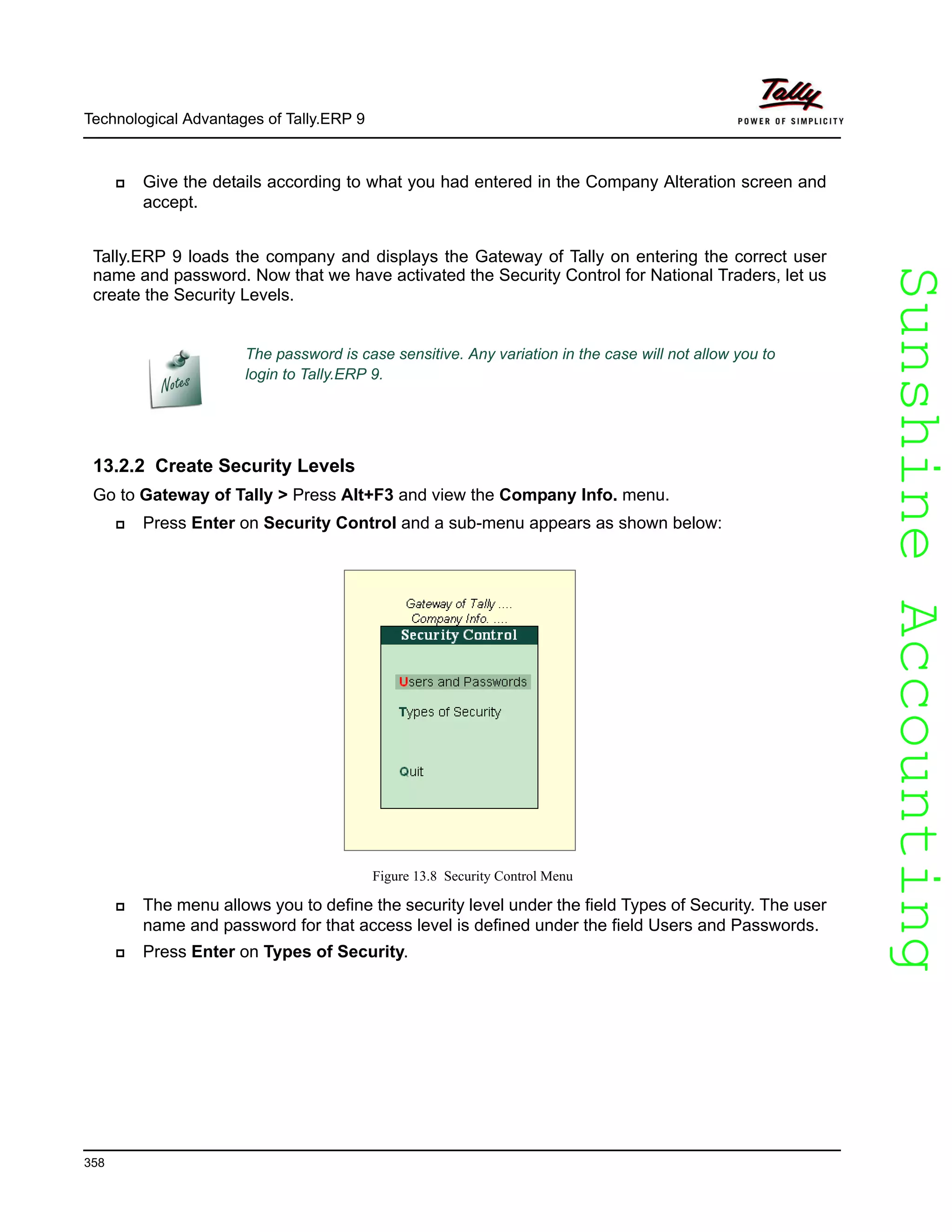 SunshineAccountingSunshineAccounting
Technological Advantages of Tally.ERP 9
358
Give the details according to what you had entered in the Company Alteration screen and
accept.
Tally.ERP 9 loads the company and displays the Gateway of Tally on entering the correct user
name and password. Now that we have activated the Security Control for National Traders, let us
create the Security Levels.
13.2.2 Create Security Levels
Go to Gateway of Tally > Press Alt+F3 and view the Company Info. menu.
Press Enter on Security Control and a sub-menu appears as shown below:
Figure 13.8 Security Control Menu
The menu allows you to define the security level under the field Types of Security. The user
name and password for that access level is defined under the field Users and Passwords.
Press Enter on Types of Security.
The password is case sensitive. Any variation in the case will not allow you to
login to Tally.ERP 9.
 