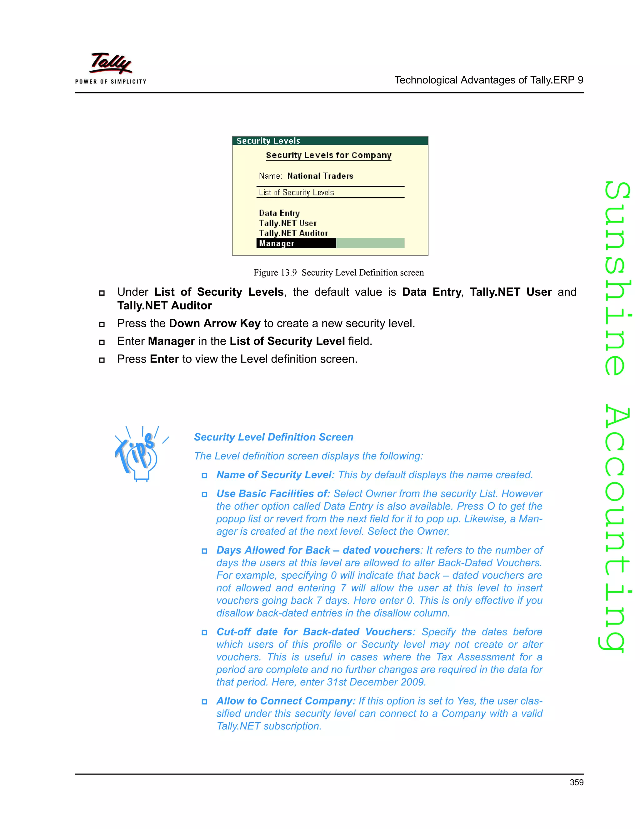 SunshineAccountingSunshineAccounting
Technological Advantages of Tally.ERP 9
359
Figure 13.9 Security Level Definition screen
Under List of Security Levels, the default value is Data Entry, Tally.NET User and
Tally.NET Auditor
Press the Down Arrow Key to create a new security level.
Enter Manager in the List of Security Level field.
Press Enter to view the Level definition screen.
Security Level Definition Screen
The Level definition screen displays the following:
Name of Security Level: This by default displays the name created.
Use Basic Facilities of: Select Owner from the security List. However
the other option called Data Entry is also available. Press O to get the
popup list or revert from the next field for it to pop up. Likewise, a Man-
ager is created at the next level. Select the Owner.
Days Allowed for Back – dated vouchers: It refers to the number of
days the users at this level are allowed to alter Back-Dated Vouchers.
For example, specifying 0 will indicate that back – dated vouchers are
not allowed and entering 7 will allow the user at this level to insert
vouchers going back 7 days. Here enter 0. This is only effective if you
disallow back-dated entries in the disallow column.
Cut-off date for Back-dated Vouchers: Specify the dates before
which users of this profile or Security level may not create or alter
vouchers. This is useful in cases where the Tax Assessment for a
period are complete and no further changes are required in the data for
that period. Here, enter 31st December 2009.
Allow to Connect Company: If this option is set to Yes, the user clas-
sified under this security level can connect to a Company with a valid
Tally.NET subscription.
 