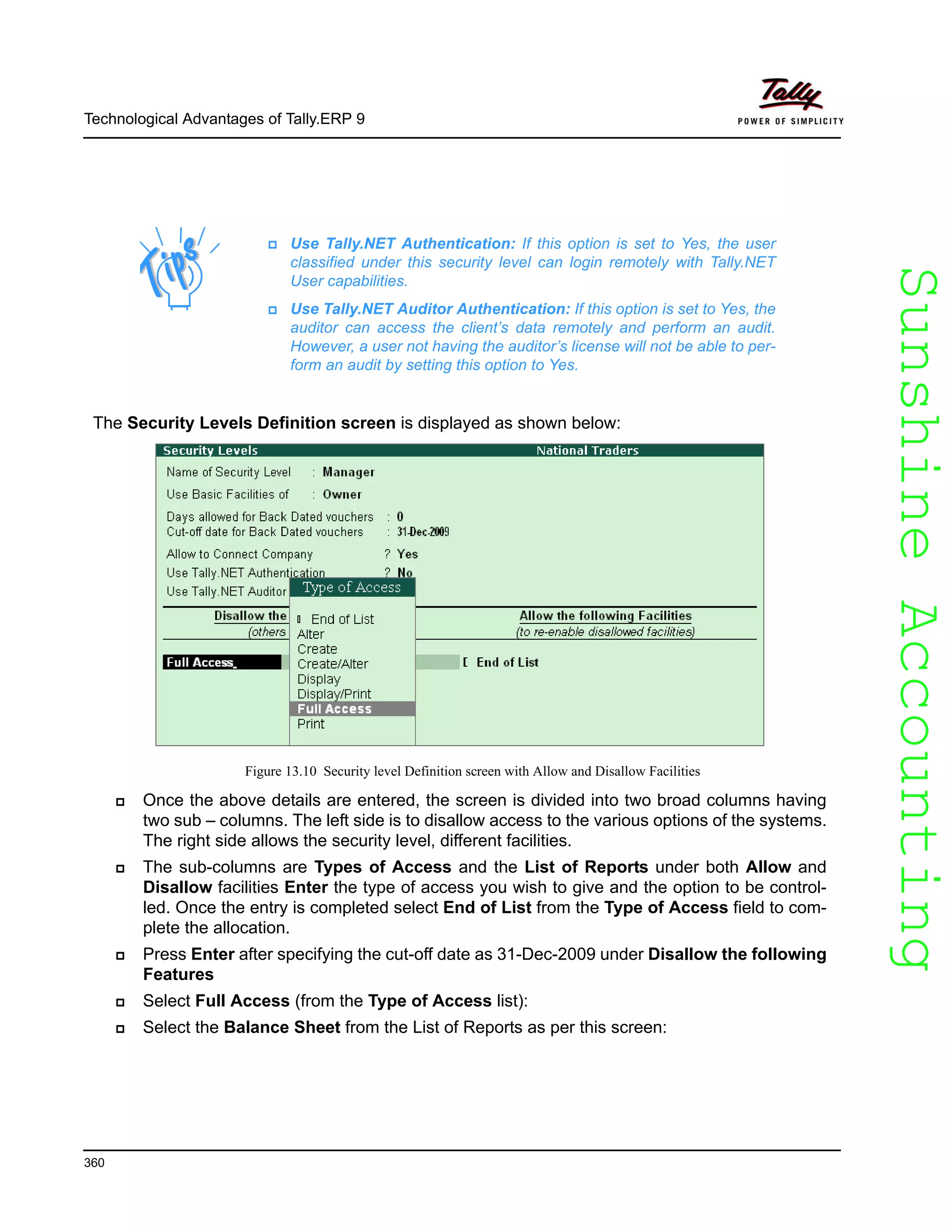 SunshineAccountingSunshineAccounting
Technological Advantages of Tally.ERP 9
360
The Security Levels Definition screen is displayed as shown below:
Figure 13.10 Security level Definition screen with Allow and Disallow Facilities
Once the above details are entered, the screen is divided into two broad columns having
two sub – columns. The left side is to disallow access to the various options of the systems.
The right side allows the security level, different facilities.
The sub-columns are Types of Access and the List of Reports under both Allow and
Disallow facilities Enter the type of access you wish to give and the option to be control-
led. Once the entry is completed select End of List from the Type of Access field to com-
plete the allocation.
Press Enter after specifying the cut-off date as 31-Dec-2009 under Disallow the following
Features
Select Full Access (from the Type of Access list):
Select the Balance Sheet from the List of Reports as per this screen:
Use Tally.NET Authentication: If this option is set to Yes, the user
classified under this security level can login remotely with Tally.NET
User capabilities.
Use Tally.NET Auditor Authentication: If this option is set to Yes, the
auditor can access the client’s data remotely and perform an audit.
However, a user not having the auditor’s license will not be able to per-
form an audit by setting this option to Yes.
 