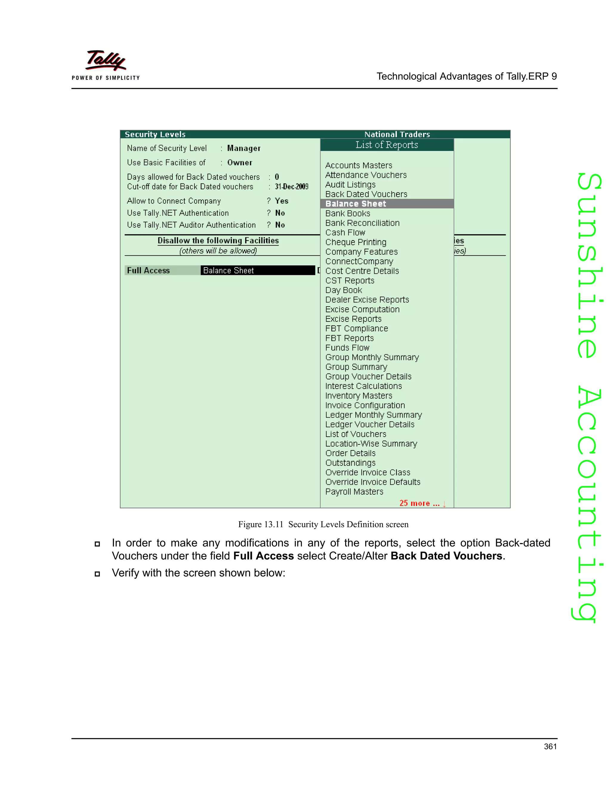 SunshineAccountingSunshineAccounting
Technological Advantages of Tally.ERP 9
361
Figure 13.11 Security Levels Definition screen
In order to make any modifications in any of the reports, select the option Back-dated
Vouchers under the field Full Access select Create/Alter Back Dated Vouchers.
Verify with the screen shown below:
 