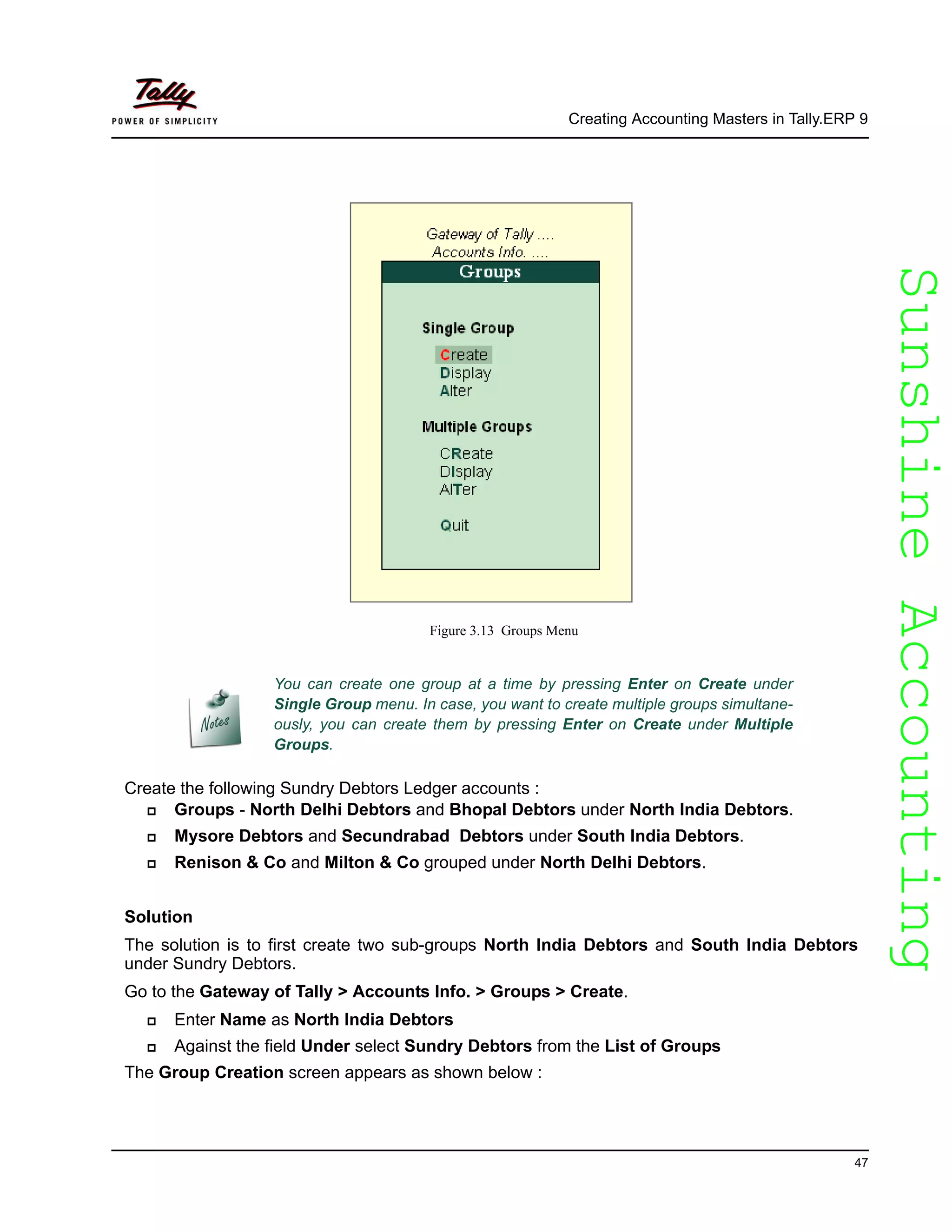 SunshineAccountingSunshineAccounting
Creating Accounting Masters in Tally.ERP 9
47
Figure 3.13 Groups Menu
Create the following Sundry Debtors Ledger accounts :
Groups - North Delhi Debtors and Bhopal Debtors under North India Debtors.
Mysore Debtors and Secundrabad Debtors under South India Debtors.
Renison & Co and Milton & Co grouped under North Delhi Debtors.
Solution
The solution is to first create two sub-groups North India Debtors and South India Debtors
under Sundry Debtors.
Go to the Gateway of Tally > Accounts Info. > Groups > Create.
Enter Name as North India Debtors
Against the field Under select Sundry Debtors from the List of Groups
The Group Creation screen appears as shown below :
You can create one group at a time by pressing Enter on Create under
Single Group menu. In case, you want to create multiple groups simultane-
ously, you can create them by pressing Enter on Create under Multiple
Groups.
 