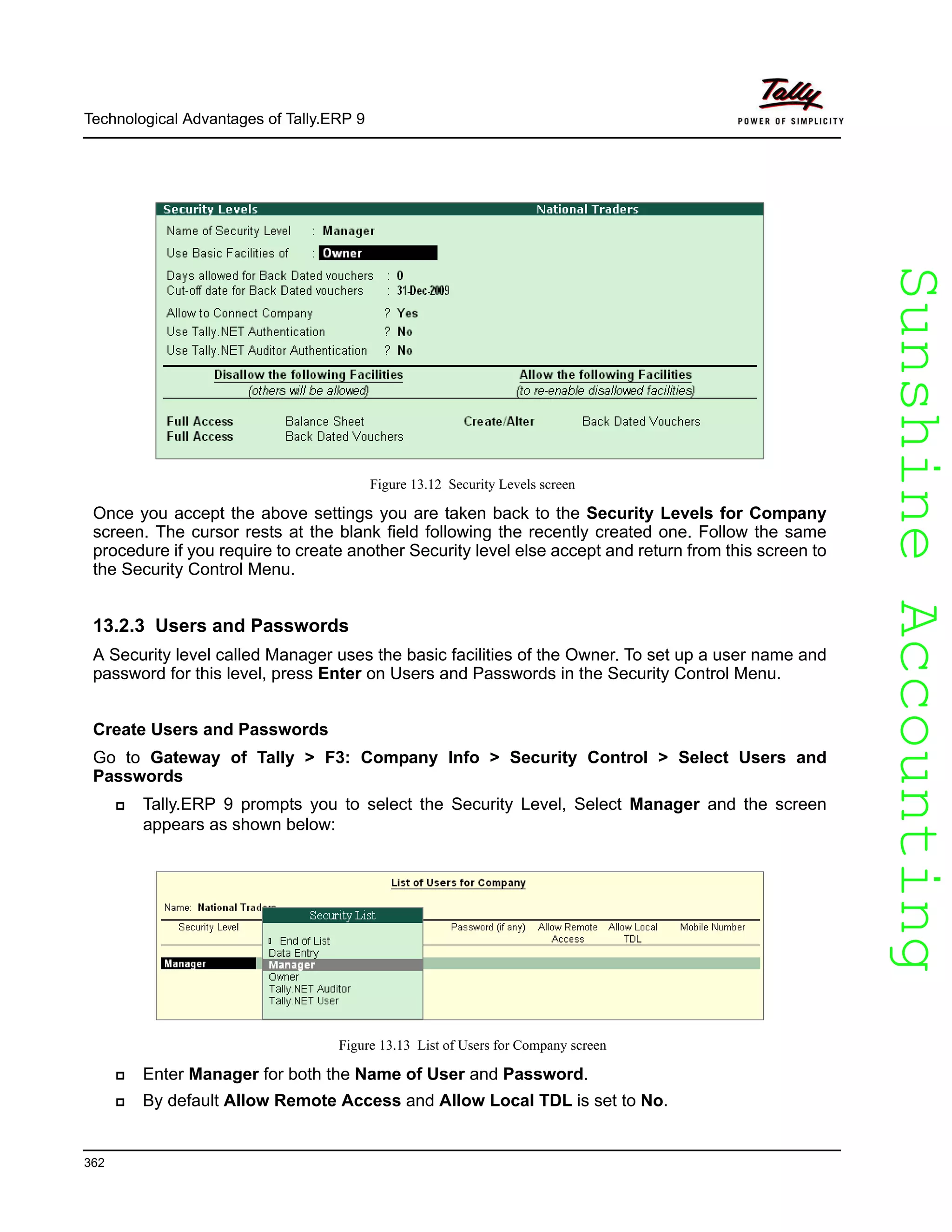 SunshineAccountingSunshineAccounting
Technological Advantages of Tally.ERP 9
362
Figure 13.12 Security Levels screen
Once you accept the above settings you are taken back to the Security Levels for Company
screen. The cursor rests at the blank field following the recently created one. Follow the same
procedure if you require to create another Security level else accept and return from this screen to
the Security Control Menu.
13.2.3 Users and Passwords
A Security level called Manager uses the basic facilities of the Owner. To set up a user name and
password for this level, press Enter on Users and Passwords in the Security Control Menu.
Create Users and Passwords
Go to Gateway of Tally > F3: Company Info > Security Control > Select Users and
Passwords
Tally.ERP 9 prompts you to select the Security Level, Select Manager and the screen
appears as shown below:
Figure 13.13 List of Users for Company screen
Enter Manager for both the Name of User and Password.
By default Allow Remote Access and Allow Local TDL is set to No.
 
