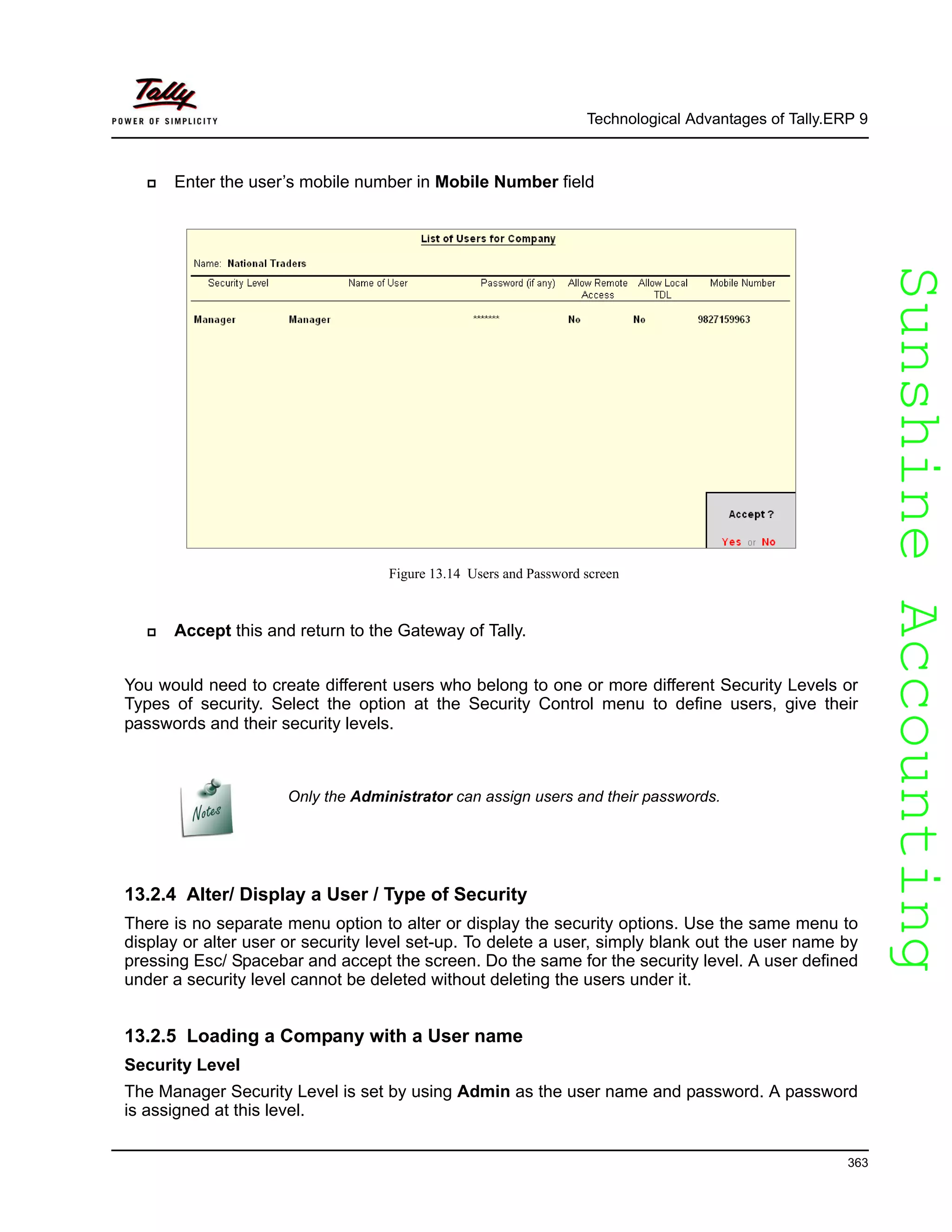 SunshineAccountingSunshineAccounting
Technological Advantages of Tally.ERP 9
363
Enter the user’s mobile number in Mobile Number field
Figure 13.14 Users and Password screen
Accept this and return to the Gateway of Tally.
You would need to create different users who belong to one or more different Security Levels or
Types of security. Select the option at the Security Control menu to define users, give their
passwords and their security levels.
13.2.4 Alter/ Display a User / Type of Security
There is no separate menu option to alter or display the security options. Use the same menu to
display or alter user or security level set-up. To delete a user, simply blank out the user name by
pressing Esc/ Spacebar and accept the screen. Do the same for the security level. A user defined
under a security level cannot be deleted without deleting the users under it.
13.2.5 Loading a Company with a User name
Security Level
The Manager Security Level is set by using Admin as the user name and password. A password
is assigned at this level.
Only the Administrator can assign users and their passwords.
 