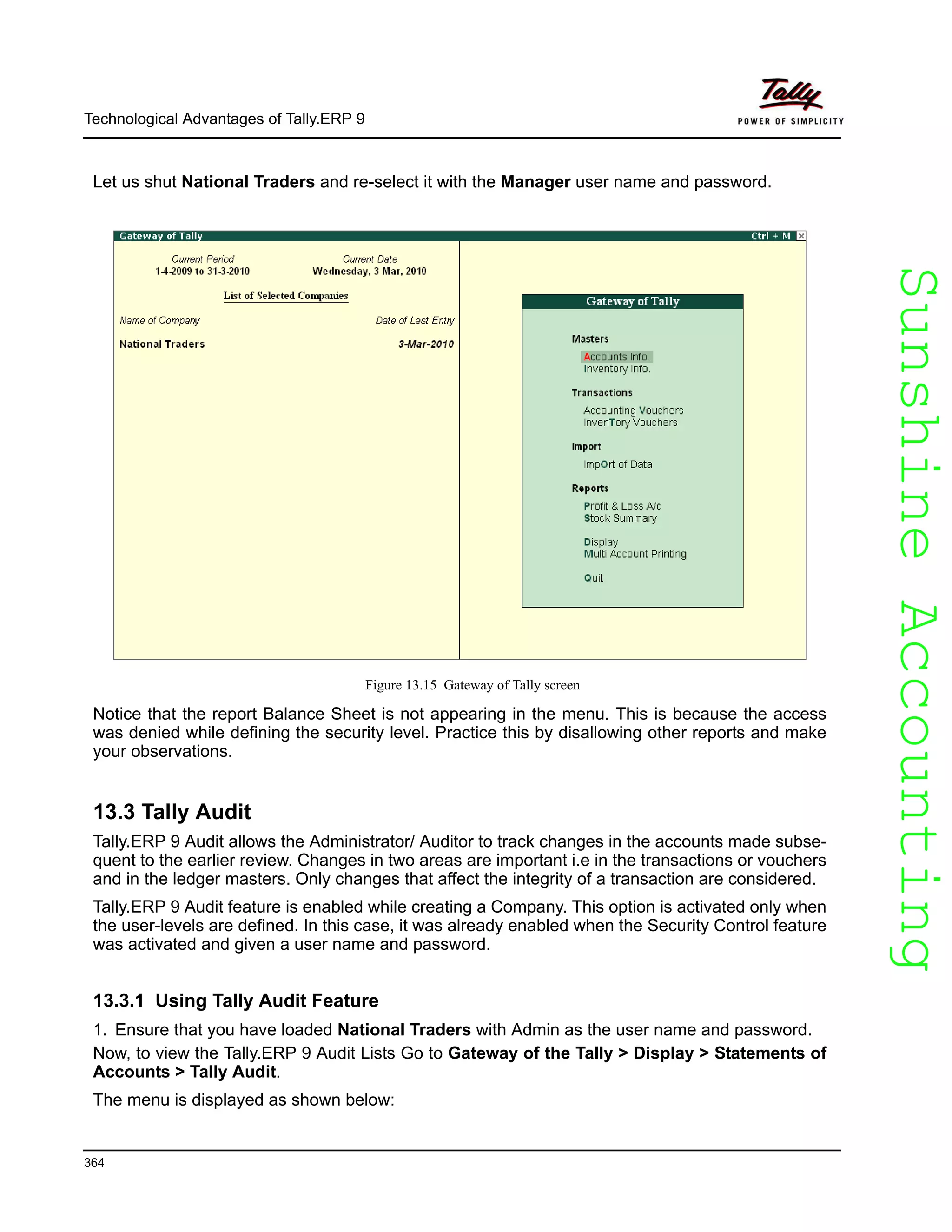 SunshineAccountingSunshineAccounting
Technological Advantages of Tally.ERP 9
364
Let us shut National Traders and re-select it with the Manager user name and password.
Figure 13.15 Gateway of Tally screen
Notice that the report Balance Sheet is not appearing in the menu. This is because the access
was denied while defining the security level. Practice this by disallowing other reports and make
your observations.
13.3 Tally Audit
Tally.ERP 9 Audit allows the Administrator/ Auditor to track changes in the accounts made subse-
quent to the earlier review. Changes in two areas are important i.e in the transactions or vouchers
and in the ledger masters. Only changes that affect the integrity of a transaction are considered.
Tally.ERP 9 Audit feature is enabled while creating a Company. This option is activated only when
the user-levels are defined. In this case, it was already enabled when the Security Control feature
was activated and given a user name and password.
13.3.1 Using Tally Audit Feature
1. Ensure that you have loaded National Traders with Admin as the user name and password.
Now, to view the Tally.ERP 9 Audit Lists Go to Gateway of the Tally > Display > Statements of
Accounts > Tally Audit.
The menu is displayed as shown below:
 