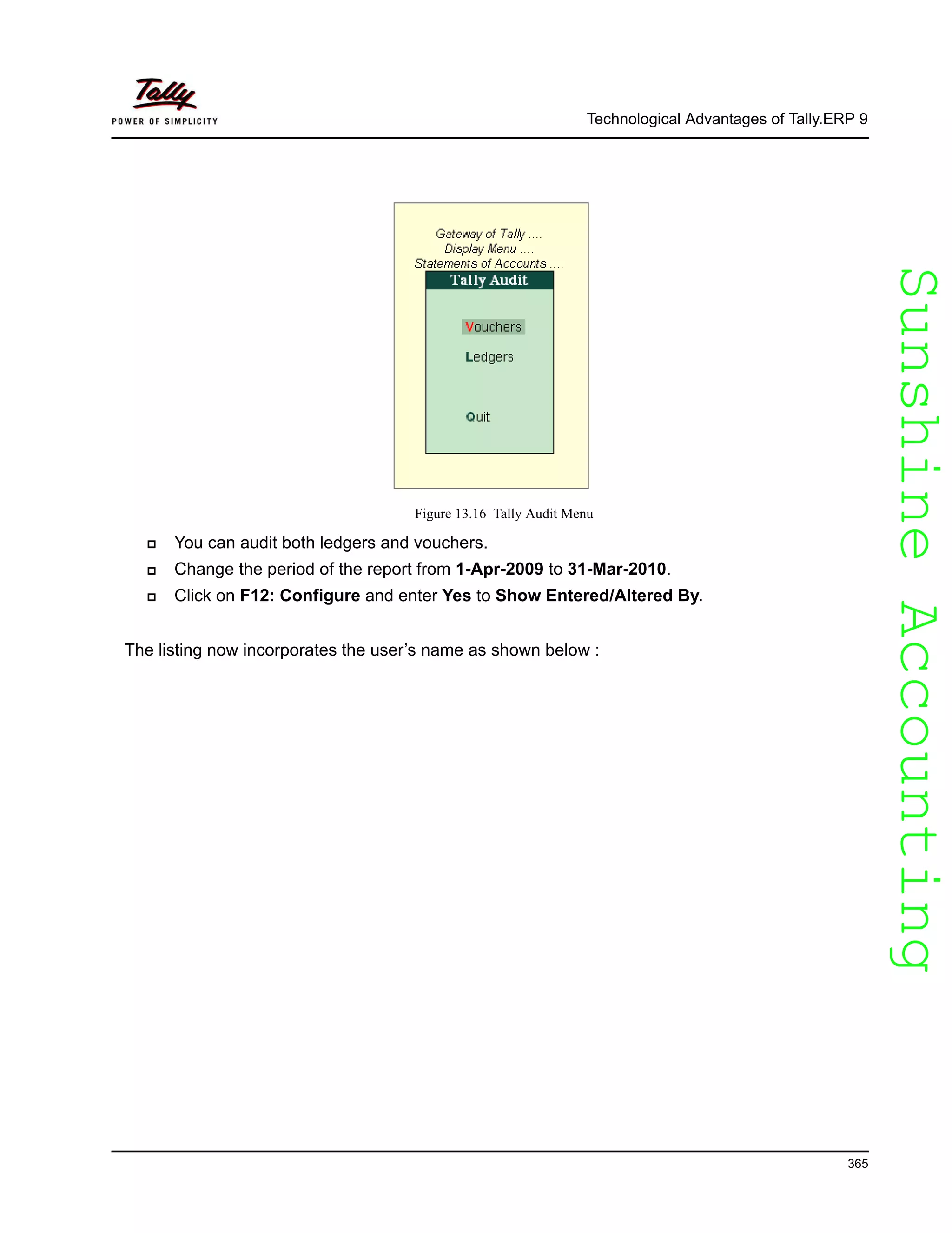 SunshineAccountingSunshineAccounting
Technological Advantages of Tally.ERP 9
365
Figure 13.16 Tally Audit Menu
You can audit both ledgers and vouchers.
Change the period of the report from 1-Apr-2009 to 31-Mar-2010.
Click on F12: Configure and enter Yes to Show Entered/Altered By.
The listing now incorporates the user’s name as shown below :
 