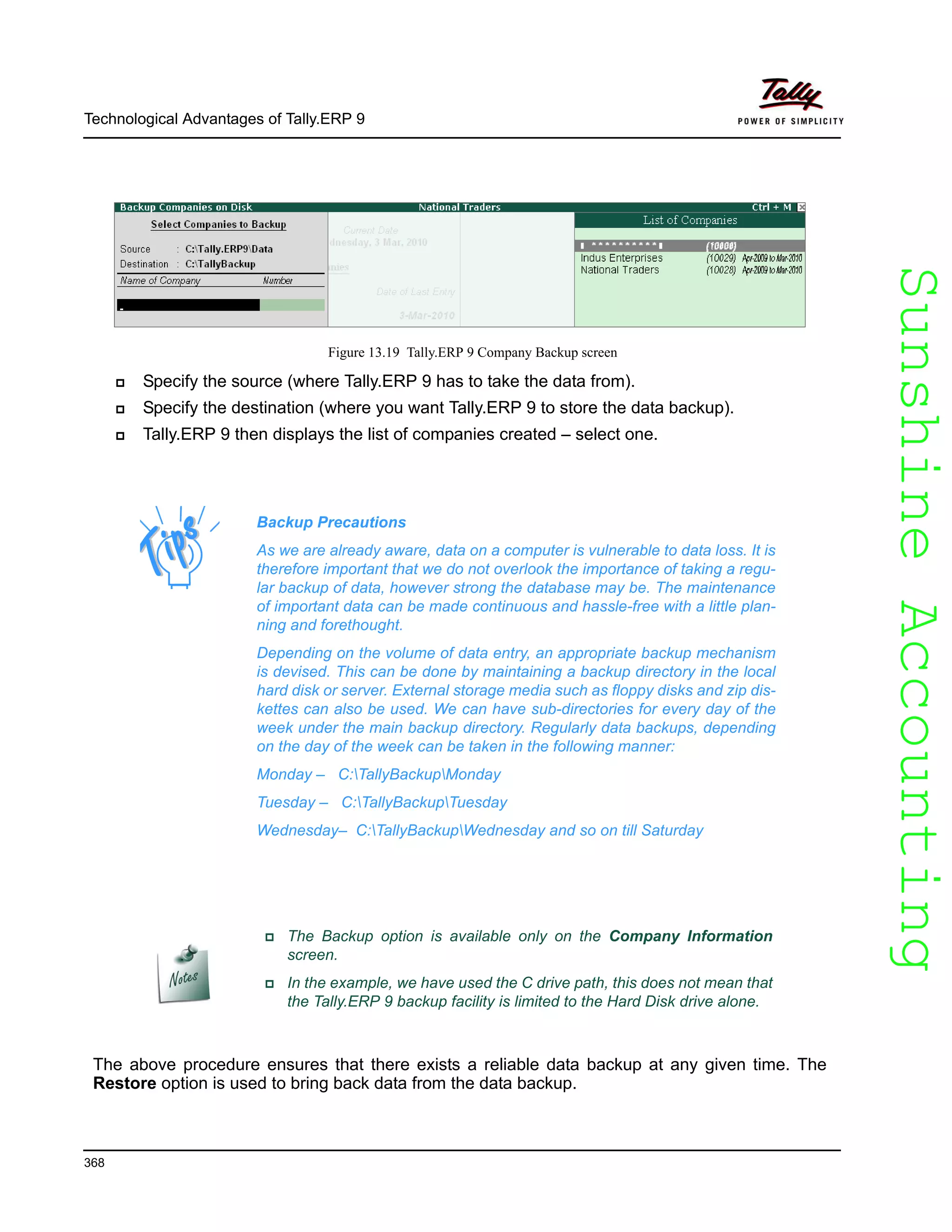 SunshineAccountingSunshineAccounting
Technological Advantages of Tally.ERP 9
368
Figure 13.19 Tally.ERP 9 Company Backup screen
Specify the source (where Tally.ERP 9 has to take the data from).
Specify the destination (where you want Tally.ERP 9 to store the data backup).
Tally.ERP 9 then displays the list of companies created – select one.
The above procedure ensures that there exists a reliable data backup at any given time. The
Restore option is used to bring back data from the data backup.
Backup Precautions
As we are already aware, data on a computer is vulnerable to data loss. It is
therefore important that we do not overlook the importance of taking a regu-
lar backup of data, however strong the database may be. The maintenance
of important data can be made continuous and hassle-free with a little plan-
ning and forethought.
Depending on the volume of data entry, an appropriate backup mechanism
is devised. This can be done by maintaining a backup directory in the local
hard disk or server. External storage media such as floppy disks and zip dis-
kettes can also be used. We can have sub-directories for every day of the
week under the main backup directory. Regularly data backups, depending
on the day of the week can be taken in the following manner:
Monday – C:TallyBackupMonday
Tuesday – C:TallyBackupTuesday
Wednesday– C:TallyBackupWednesday and so on till Saturday
The Backup option is available only on the Company Information
screen.
In the example, we have used the C drive path, this does not mean that
the Tally.ERP 9 backup facility is limited to the Hard Disk drive alone.
 