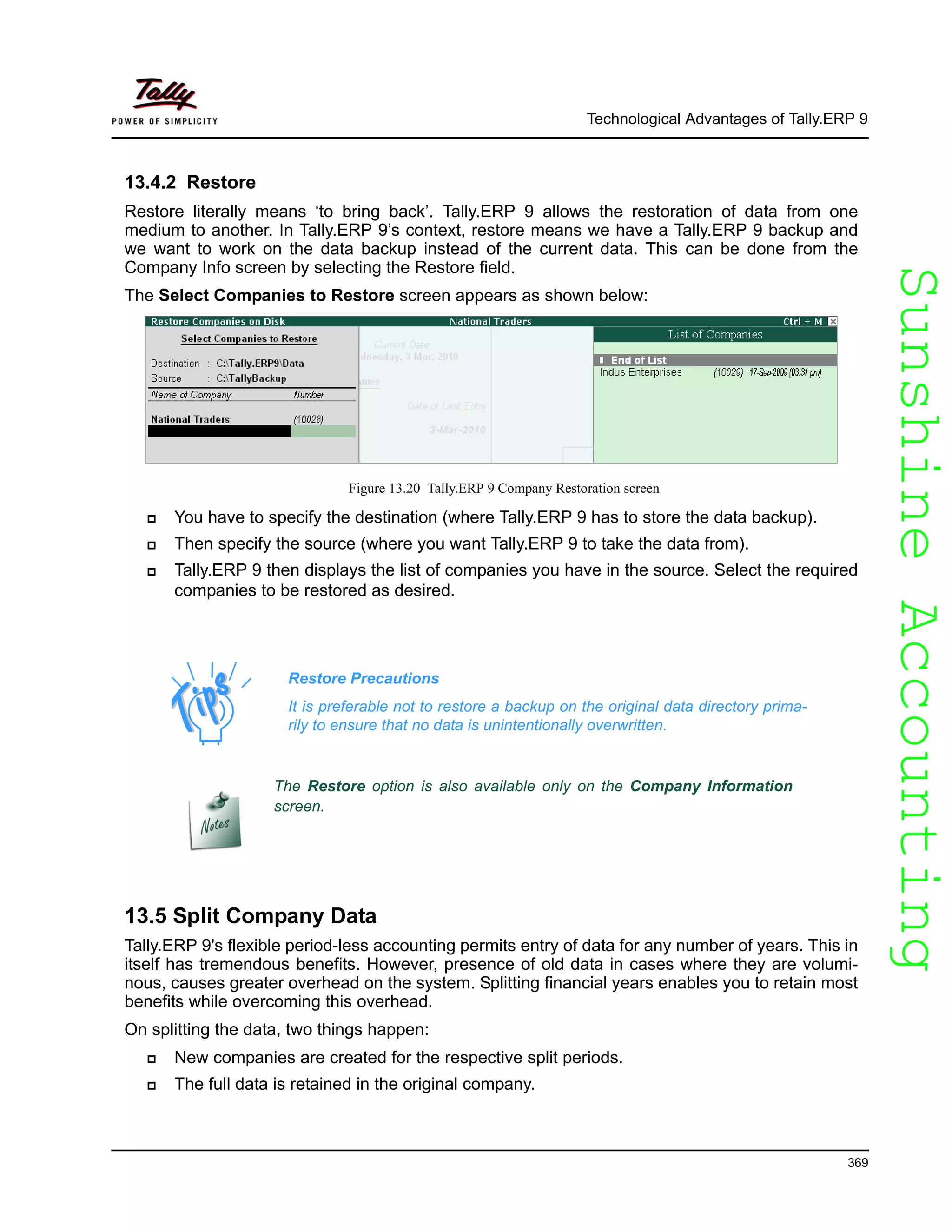 SunshineAccountingSunshineAccounting
Technological Advantages of Tally.ERP 9
369
13.4.2 Restore
Restore literally means ‘to bring back’. Tally.ERP 9 allows the restoration of data from one
medium to another. In Tally.ERP 9’s context, restore means we have a Tally.ERP 9 backup and
we want to work on the data backup instead of the current data. This can be done from the
Company Info screen by selecting the Restore field.
The Select Companies to Restore screen appears as shown below:
Figure 13.20 Tally.ERP 9 Company Restoration screen
You have to specify the destination (where Tally.ERP 9 has to store the data backup).
Then specify the source (where you want Tally.ERP 9 to take the data from).
Tally.ERP 9 then displays the list of companies you have in the source. Select the required
companies to be restored as desired.
13.5 Split Company Data
Tally.ERP 9's flexible period-less accounting permits entry of data for any number of years. This in
itself has tremendous benefits. However, presence of old data in cases where they are volumi-
nous, causes greater overhead on the system. Splitting financial years enables you to retain most
benefits while overcoming this overhead.
On splitting the data, two things happen:
New companies are created for the respective split periods.
The full data is retained in the original company.
Restore Precautions
It is preferable not to restore a backup on the original data directory prima-
rily to ensure that no data is unintentionally overwritten.
The Restore option is also available only on the Company Information
screen.
 