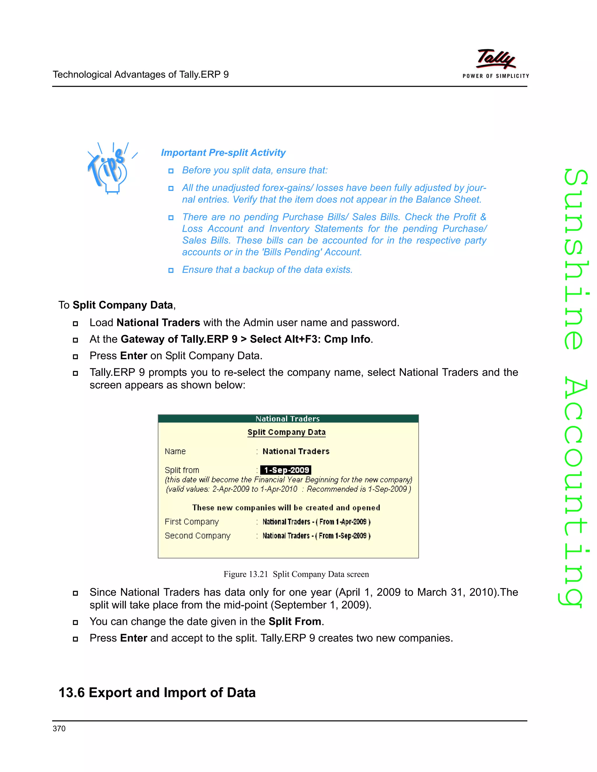 SunshineAccountingSunshineAccounting
Technological Advantages of Tally.ERP 9
370
To Split Company Data,
Load National Traders with the Admin user name and password.
At the Gateway of Tally.ERP 9 > Select Alt+F3: Cmp Info.
Press Enter on Split Company Data.
Tally.ERP 9 prompts you to re-select the company name, select National Traders and the
screen appears as shown below:
Figure 13.21 Split Company Data screen
Since National Traders has data only for one year (April 1, 2009 to March 31, 2010).The
split will take place from the mid-point (September 1, 2009).
You can change the date given in the Split From.
Press Enter and accept to the split. Tally.ERP 9 creates two new companies.
13.6 Export and Import of Data
Important Pre-split Activity
Before you split data, ensure that:
All the unadjusted forex-gains/ losses have been fully adjusted by jour-
nal entries. Verify that the item does not appear in the Balance Sheet.
There are no pending Purchase Bills/ Sales Bills. Check the Profit &
Loss Account and Inventory Statements for the pending Purchase/
Sales Bills. These bills can be accounted for in the respective party
accounts or in the 'Bills Pending' Account.
Ensure that a backup of the data exists.
 