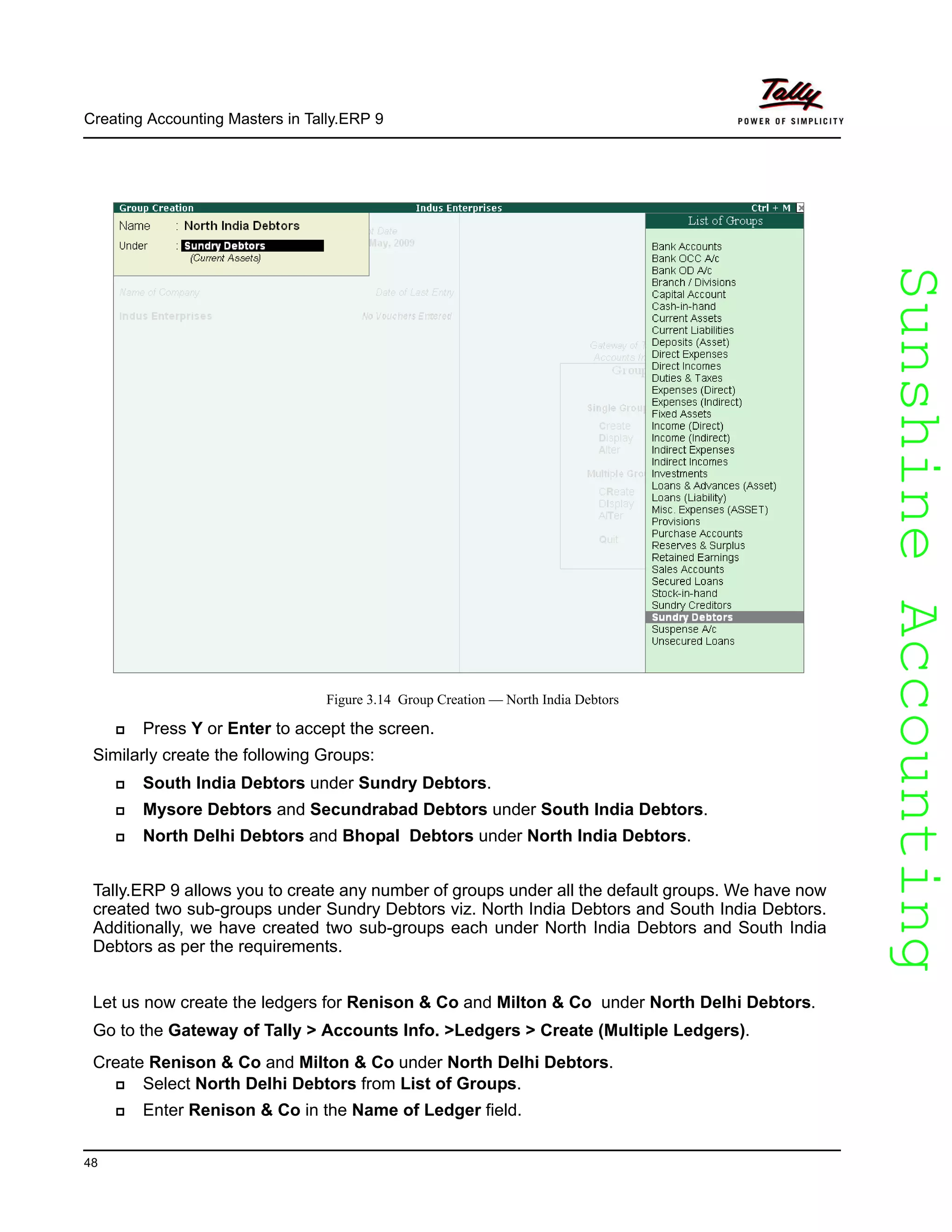 SunshineAccountingSunshineAccounting
Creating Accounting Masters in Tally.ERP 9
48
Figure 3.14 Group Creation — North India Debtors
Press Y or Enter to accept the screen.
Similarly create the following Groups:
South India Debtors under Sundry Debtors.
Mysore Debtors and Secundrabad Debtors under South India Debtors.
North Delhi Debtors and Bhopal Debtors under North India Debtors.
Tally.ERP 9 allows you to create any number of groups under all the default groups. We have now
created two sub-groups under Sundry Debtors viz. North India Debtors and South India Debtors.
Additionally, we have created two sub-groups each under North India Debtors and South India
Debtors as per the requirements.
Let us now create the ledgers for Renison & Co and Milton & Co under North Delhi Debtors.
Go to the Gateway of Tally > Accounts Info. >Ledgers > Create (Multiple Ledgers).
Create Renison & Co and Milton & Co under North Delhi Debtors.
Select North Delhi Debtors from List of Groups.
Enter Renison & Co in the Name of Ledger field.
 