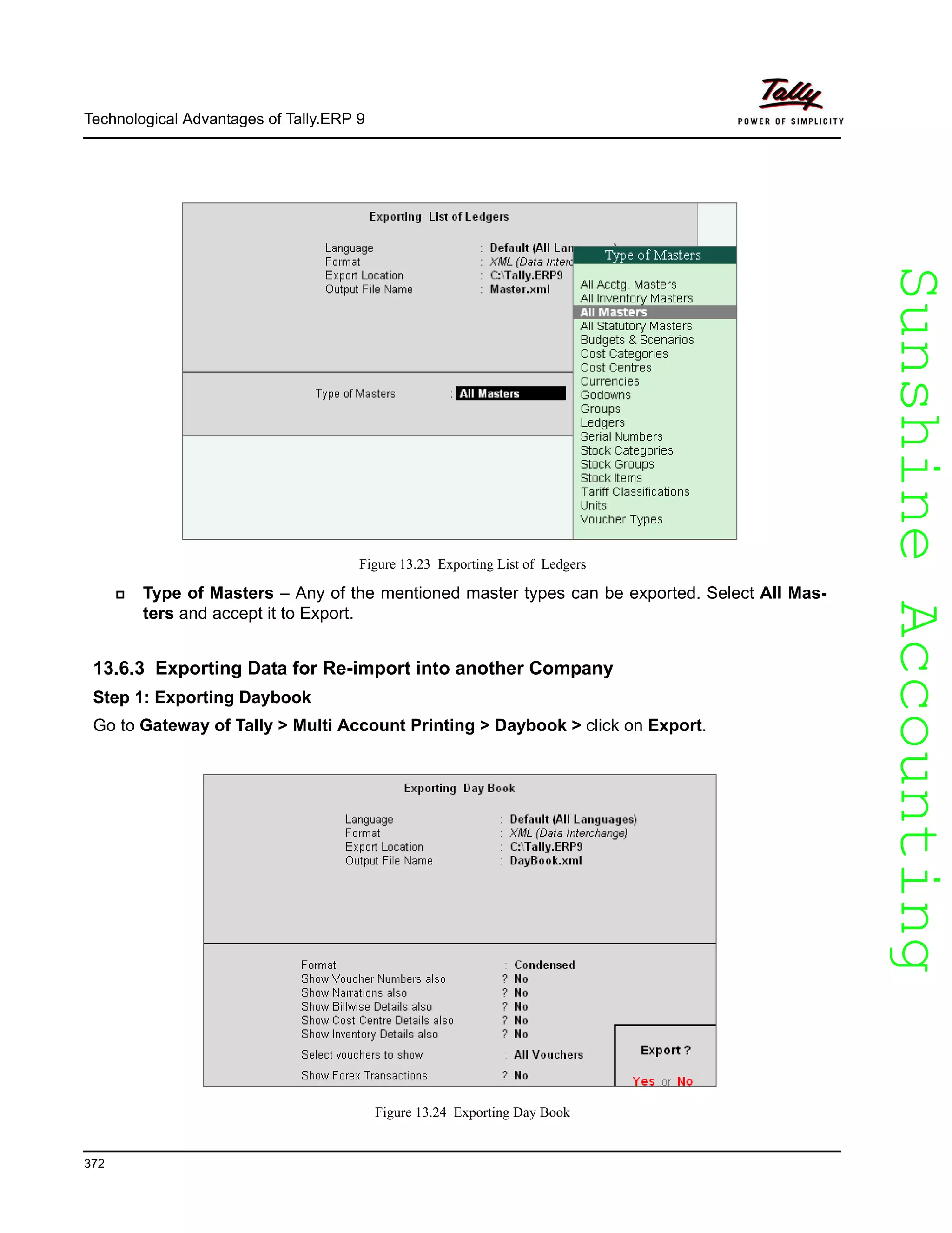 SunshineAccountingSunshineAccounting
Technological Advantages of Tally.ERP 9
372
Figure 13.23 Exporting List of Ledgers
Type of Masters – Any of the mentioned master types can be exported. Select All Mas-
ters and accept it to Export.
13.6.3 Exporting Data for Re-import into another Company
Step 1: Exporting Daybook
Go to Gateway of Tally > Multi Account Printing > Daybook > click on Export.
Figure 13.24 Exporting Day Book
 