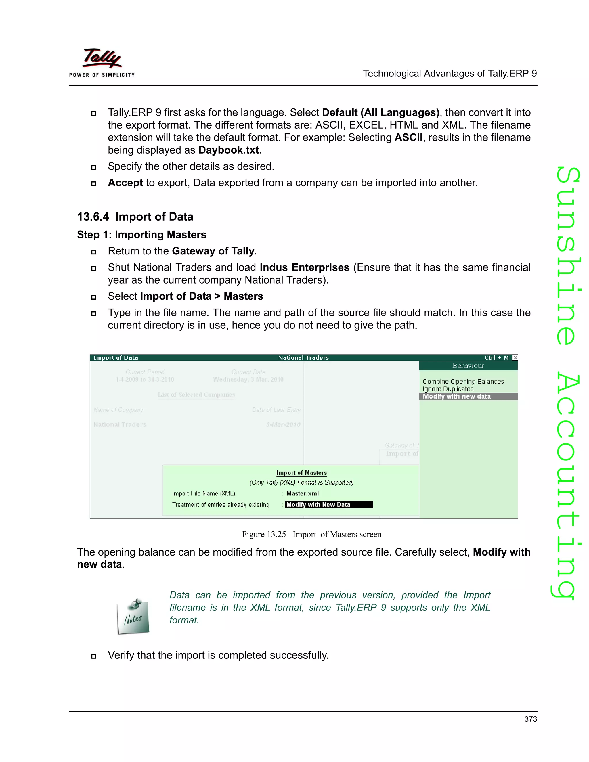 SunshineAccountingSunshineAccounting
Technological Advantages of Tally.ERP 9
373
Tally.ERP 9 first asks for the language. Select Default (All Languages), then convert it into
the export format. The different formats are: ASCII, EXCEL, HTML and XML. The filename
extension will take the default format. For example: Selecting ASCII, results in the filename
being displayed as Daybook.txt.
Specify the other details as desired.
Accept to export, Data exported from a company can be imported into another.
13.6.4 Import of Data
Step 1: Importing Masters
Return to the Gateway of Tally.
Shut National Traders and load Indus Enterprises (Ensure that it has the same financial
year as the current company National Traders).
Select Import of Data > Masters
Type in the file name. The name and path of the source file should match. In this case the
current directory is in use, hence you do not need to give the path.
Figure 13.25 Import of Masters screen
The opening balance can be modified from the exported source file. Carefully select, Modify with
new data.
Verify that the import is completed successfully.
Data can be imported from the previous version, provided the Import
filename is in the XML format, since Tally.ERP 9 supports only the XML
format.
 