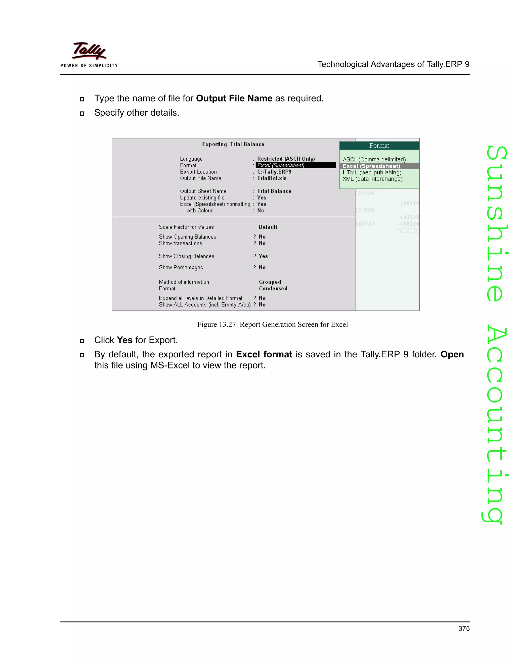 SunshineAccountingSunshineAccounting
Technological Advantages of Tally.ERP 9
375
Type the name of file for Output File Name as required.
Specify other details.
Figure 13.27 Report Generation Screen for Excel
Click Yes for Export.
By default, the exported report in Excel format is saved in the Tally.ERP 9 folder. Open
this file using MS-Excel to view the report.
 