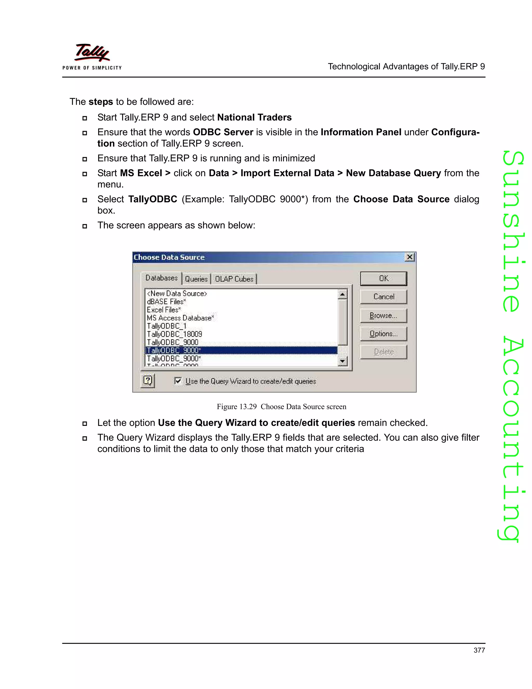 SunshineAccountingSunshineAccounting
Technological Advantages of Tally.ERP 9
377
The steps to be followed are:
Start Tally.ERP 9 and select National Traders
Ensure that the words ODBC Server is visible in the Information Panel under Configura-
tion section of Tally.ERP 9 screen.
Ensure that Tally.ERP 9 is running and is minimized
Start MS Excel > click on Data > Import External Data > New Database Query from the
menu.
Select TallyODBC (Example: TallyODBC 9000*) from the Choose Data Source dialog
box.
The screen appears as shown below:
Figure 13.29 Choose Data Source screen
Let the option Use the Query Wizard to create/edit queries remain checked.
The Query Wizard displays the Tally.ERP 9 fields that are selected. You can also give filter
conditions to limit the data to only those that match your criteria
 