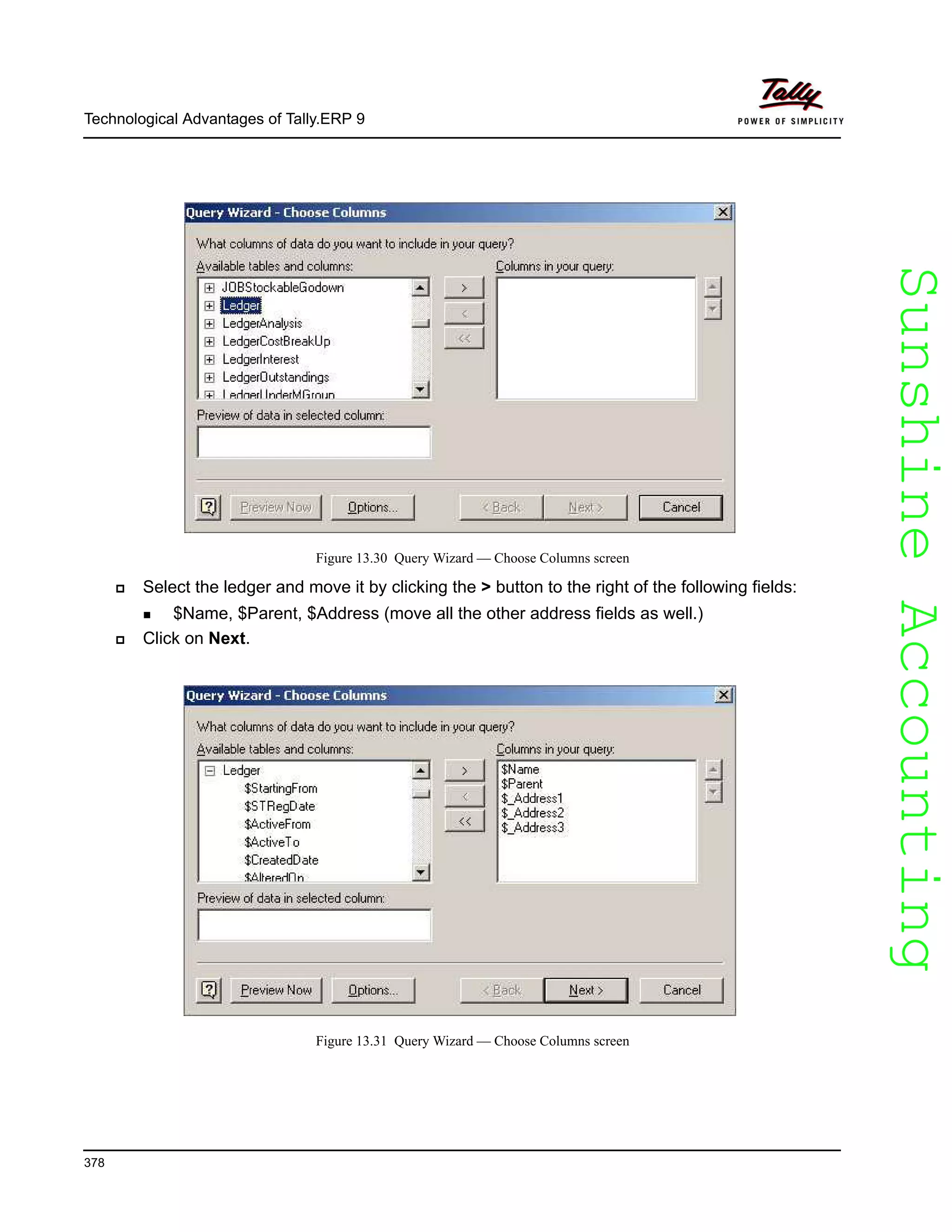 SunshineAccountingSunshineAccounting
Technological Advantages of Tally.ERP 9
378
Figure 13.30 Query Wizard — Choose Columns screen
Select the ledger and move it by clicking the > button to the right of the following fields:
$Name, $Parent, $Address (move all the other address fields as well.)
Click on Next.
Figure 13.31 Query Wizard — Choose Columns screen
 