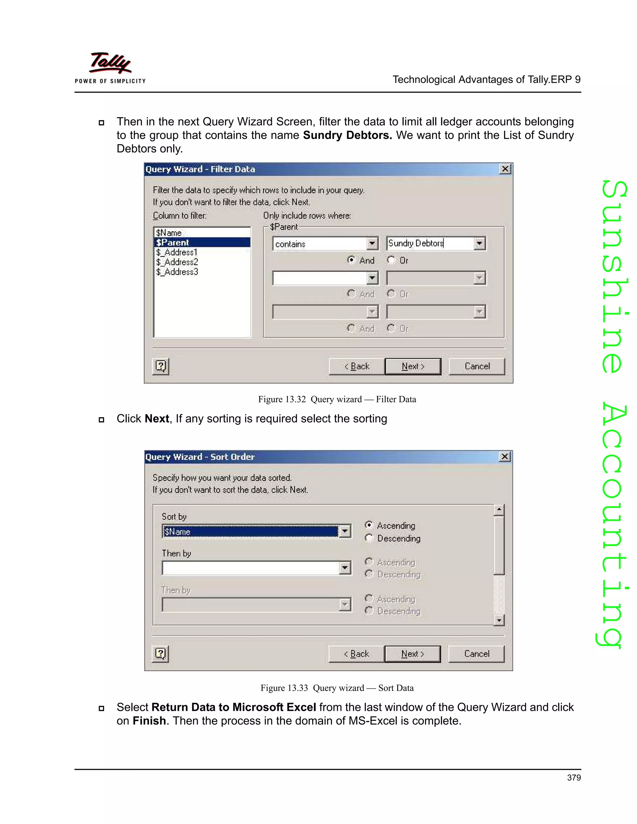 SunshineAccountingSunshineAccounting
Technological Advantages of Tally.ERP 9
379
Then in the next Query Wizard Screen, filter the data to limit all ledger accounts belonging
to the group that contains the name Sundry Debtors. We want to print the List of Sundry
Debtors only.
Figure 13.32 Query wizard — Filter Data
Click Next, If any sorting is required select the sorting
Figure 13.33 Query wizard — Sort Data
Select Return Data to Microsoft Excel from the last window of the Query Wizard and click
on Finish. Then the process in the domain of MS-Excel is complete.
 