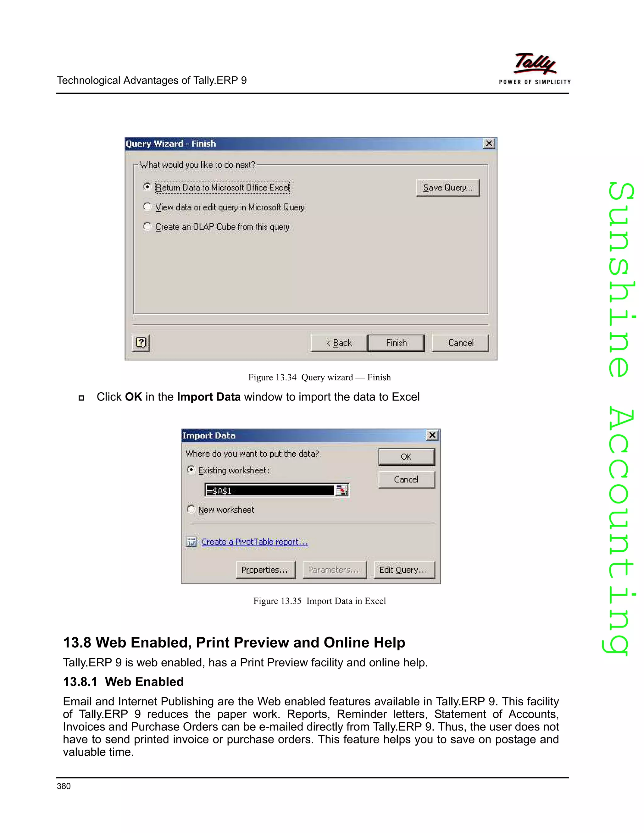 SunshineAccountingSunshineAccounting
Technological Advantages of Tally.ERP 9
380
Figure 13.34 Query wizard — Finish
Click OK in the Import Data window to import the data to Excel
Figure 13.35 Import Data in Excel
13.8 Web Enabled, Print Preview and Online Help
Tally.ERP 9 is web enabled, has a Print Preview facility and online help.
13.8.1 Web Enabled
Email and Internet Publishing are the Web enabled features available in Tally.ERP 9. This facility
of Tally.ERP 9 reduces the paper work. Reports, Reminder letters, Statement of Accounts,
Invoices and Purchase Orders can be e-mailed directly from Tally.ERP 9. Thus, the user does not
have to send printed invoice or purchase orders. This feature helps you to save on postage and
valuable time.
 